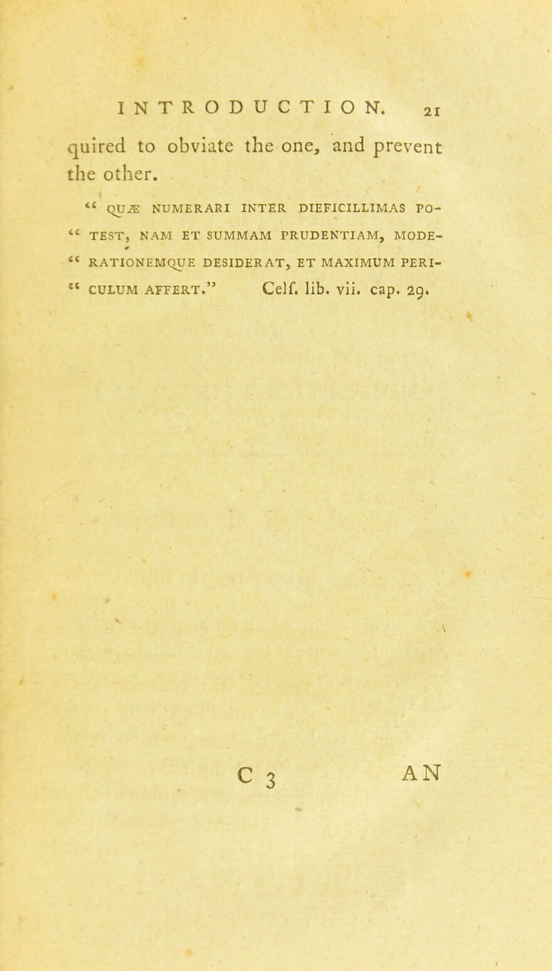 quired to obviate the one, and prevent the other. ** qVJE NUMERARI INTER DIEFICILLIMAS PO- *< TEST, NAM ET SUMMAM PRUDENTIAM, MODE- *' RATIONEMQUE DESIDERAT, ET MAXIMUM PERI- CULUM AFFERT. Celf. lib. vii. cap. 29. AN