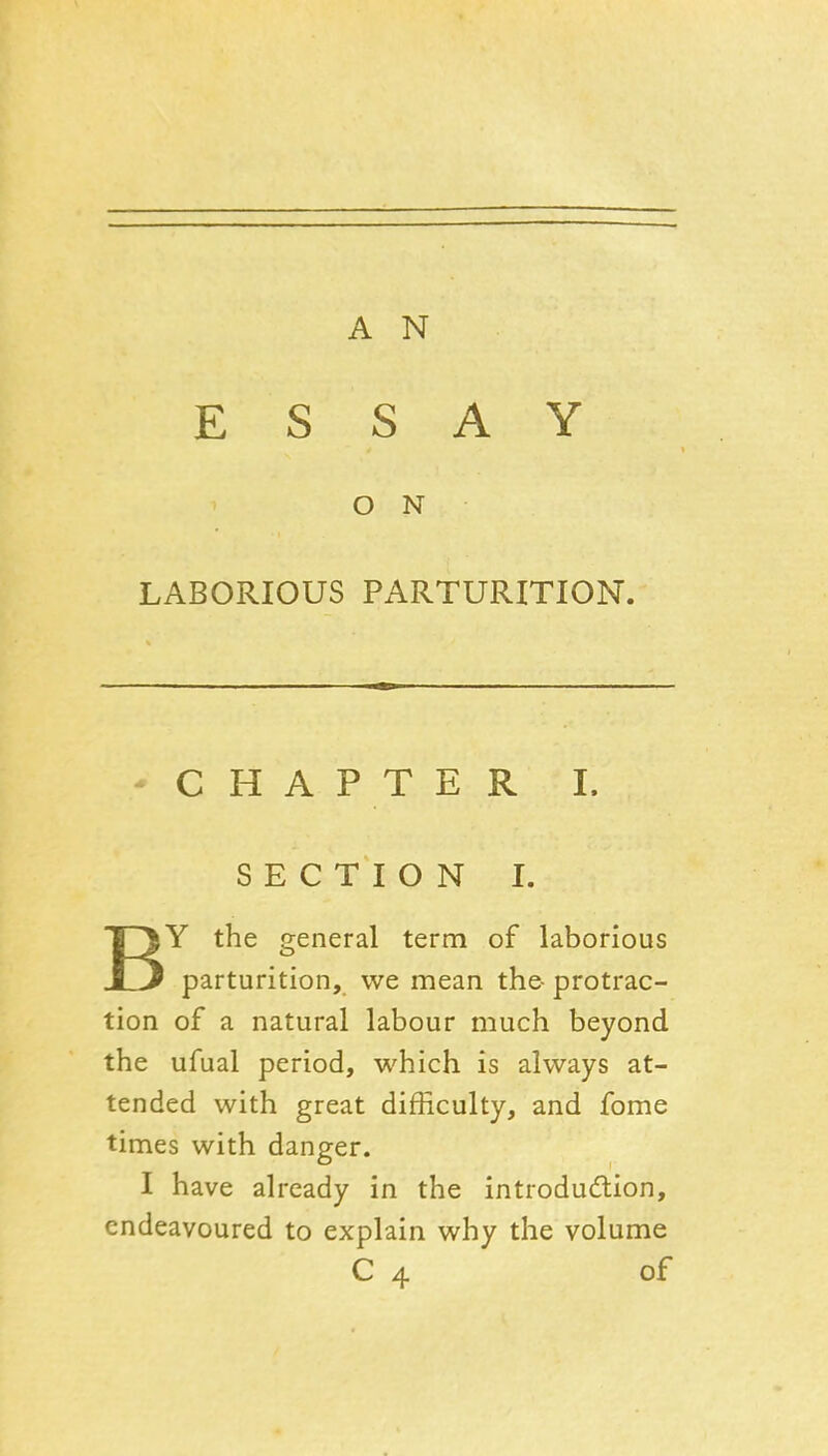 ESSAY O N LABORIOUS PARTURITION. -CHAPTER I. SECTION I. BY the general term of laborious parturition, we mean the- protrac- tion of a natural labour much beyond the ufual period, which is always at- tended with great difficulty, and fome times with danger. I have already in the introduction, endeavoured to explain why the volume C 4 of