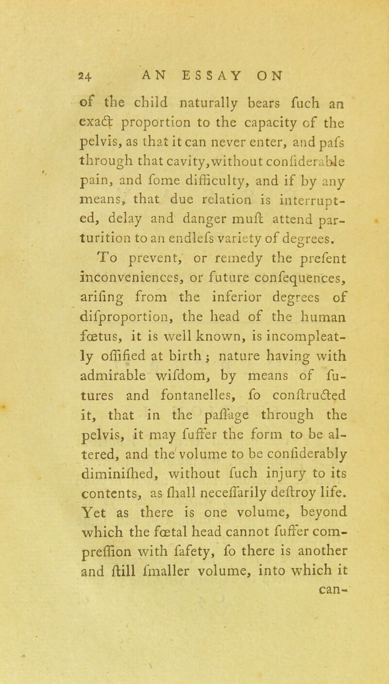 of the child naturally bears fiich an exa(5t proportion to the capacity of the pelvis, as that it can never enter, and pafs through that cavity,virithout confiderable pain, and fome difficulty, and if by any means, that due relation is interrupt- ed, delay and danger muft attend par- turition to an endlefs variety of degrees. To prevent, or remedy the prefent inconveniences, or future confequences, arifing from the inferior degrees of difproportion, the head of the human foetus, it is well known, is incompleat- ly offified at birth; nature having with admirable wifdom, by means of fu- tures and fontanelles, fo conftrudted it, that in the paflage through the pelvis, it may fuffer the form to be al- tered, and the volume to be conliderably diminifhed, without fuch injury to its contents, as (liall necefTarily deftroy life. Yet as there is one volume, beyond which the foetal head cannot fuffer com- preffion with fafety, fo there is another and ftill fmaller volume, into which it can-