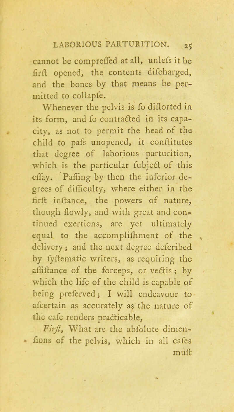 cannot be comprefied at all, unlefs it be firft opened, the contents difcharged, and the bones by that means be per- mitted to collapfe. Whenever the pelvis is fo diflorted in its form, and fo contracted in its capa- city, as not to permit the head of the child to pafs unopened, it conftitutes that degree of laborious parturition, which is the particular fubjedl of this effay. Faffing by then the inferior de- grees of difficulty, where either in the iirft inflance, the powers of nature, though flowly, and with great and con^- tinued exertions, are yet ultimately equal to t]ie accomplifhment of the ^ delivery; and the next degree defcribed by fyftematic writers, as requiring the affiftance of the forceps, or ved:is ; by which the life of the child is capable of being preferved; I will endeavour to afcertain as accurately as the nature of the cafe renders pradticable, Firjlf What are the abfolute dimen- « fions of the pelvis, which in all cafes muft
