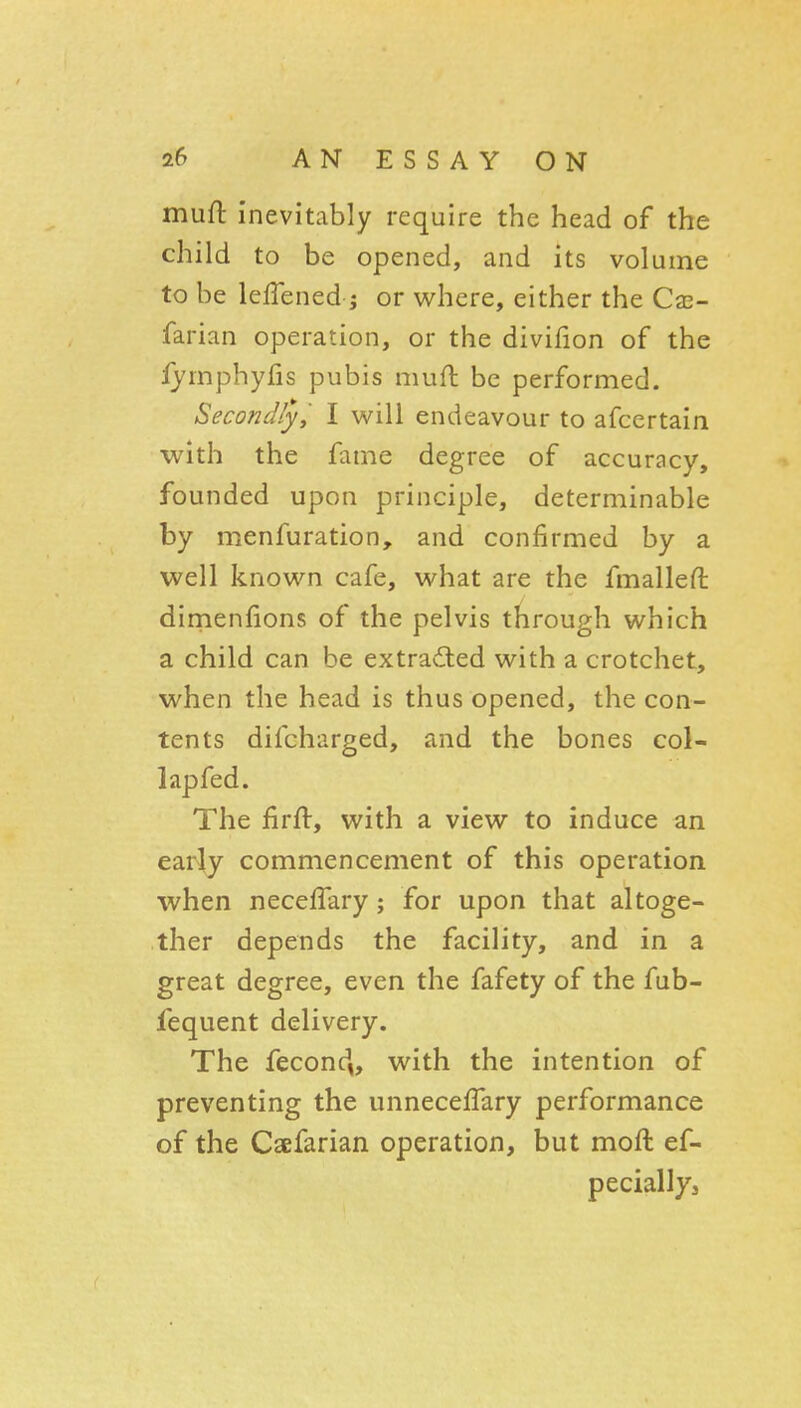 muft inevitably require the head of the child to be opened, and its volume to be lefTened J or where, either the Cse- farian operation, or the divifion of the lyrnphyfis pubis mufl be performed. Secondly, I will endeavour to afcertain with the fame degree of accuracy, founded upon principle, determinable by menfuration, and confirmed by a well known cafe, what are the fmalleft: dirnenfions of the pelvis through which a child can be extracted with a crotchet, when the head is thus opened, the con- tents difcharged, and the bones col- lap fed. The firft, with a view to induce an early commencement of this operation when neceffary; for upon that altoge- ther depends the facility, and in a great degree, even the fafety of the fub- fequent delivery. The fecond,, with the intention of preventing the unnecefTary performance of the Csefarian operation, but moft ef- peciallyj
