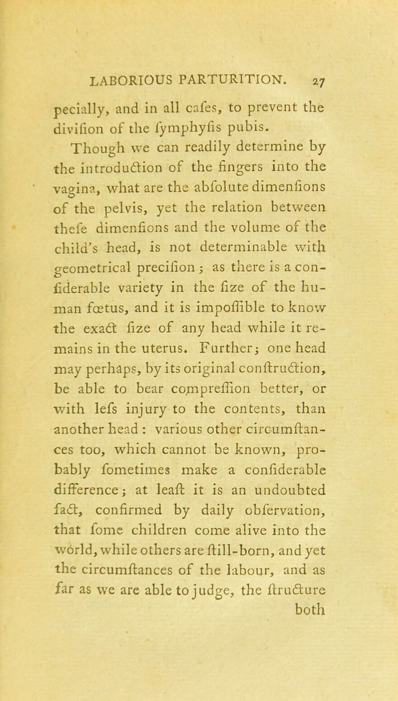 pecially, and in all cafes, to prevent the divifion of the fymphyfis pubis. Though we can readily determine by the introdudlion of the fingers into the vaeina, what are the abfolute dimenfions of the pelvis, yet the relation between thefe dimenfions and the volume of the child's head, is not determinable with geometrical precifion ; as there is a con- fiderable variety in the fize of the hu- man fcEtus, and it is impofiible to know the exad: fize of any head while it re- mains in the uterus. Further; one head may perhaps, by its original conftrudtion, be able to bear comprefilon better, or with lefs injury to the contents, than another head : various other circumfi:an- ces too, which cannot be known, pro- bably fometimes make a confiderable difference; at leafi: it is an undoubted fadl, confirmed by daily obfervation, that fomc children come alive into the world, while others are ftill-born, and yet the circumfi:ances of the labour, and as far as we are able to judge, the fi:rudture both