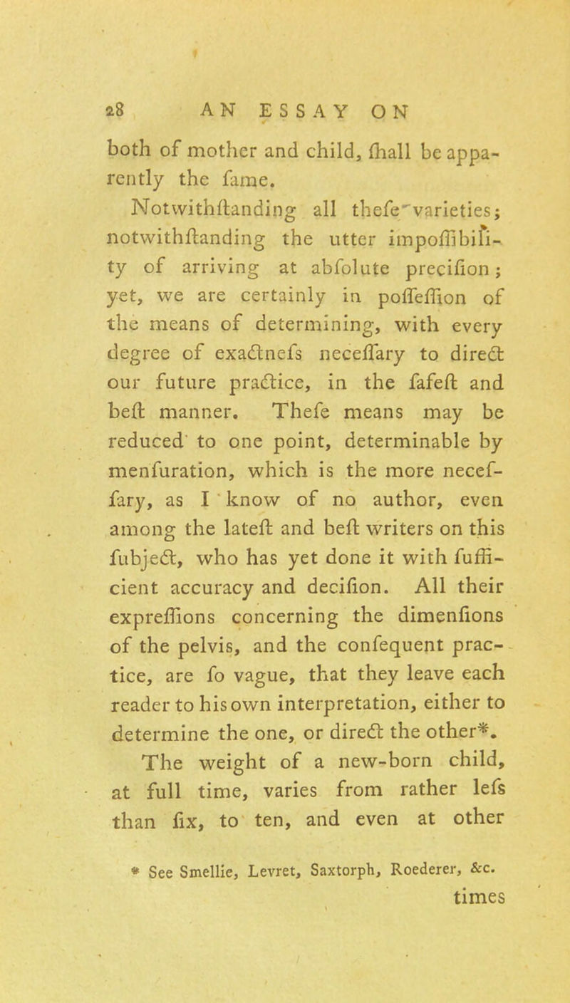 I 28 AN ESSAY ON both of mother and child, fhall be appa- rently the fame. Notvvithftanding all thefevarieties; notwithftanding the utter impofTibifi- ty of arriving at abfolute precifion; yet, we are certainly in poireffion of the means of determining, with every degree of exadtnefs neceffary to diredt our future practice, in the fafeft and beft manner. Thefe means may be reduced to one point, determinable by menfuration, which is the more necef- fary, as I know of no author, even among the lateft and beft writers on this fubjed:, who has yet done it with fuffi- cient accuracy and decifion. All their exprefiions concerning the dimenfions of the pelvis, and the confequent prac- tice, are fo vague, that they leave each reader to his own interpretation, either to determine the one, or dired: the other*. The weight of a new-born child, at full time, varies from rather lefs than fix, to ten, and even at other • See Smellie, Levret, Saxtorph, Roederer, &c. times