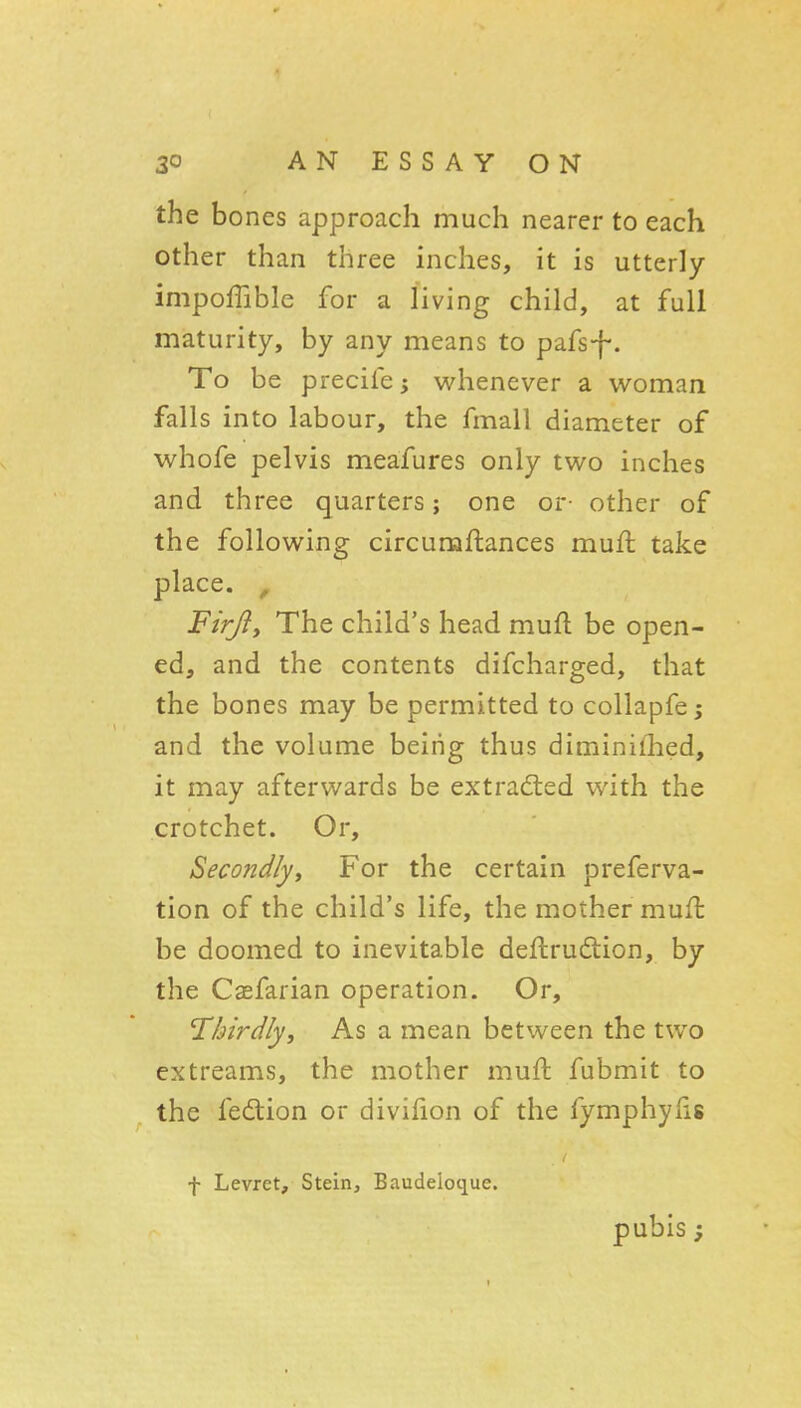 the bones approach much nearer to each other than three inches, it is utterly impoffible for a living child, at full maturity, by any means to pafsf*. To be precife; whenever a woman falls into labour, the fmall diameter of whofe pelvis meafures only two inches and three quarters; one or- other of the following circumftances muft take place. , Firfiy The child's head mufl be open- ed, and the contents difcharged, that the bones may be permitted to collapfe; and the volume being thus diminifhed, it may afterwards be extracted with the crotchet. Or, Secondly^ For the certain preferva- tion of the child's life, the mother muft be doomed to inevitable deftrudlion, by the Caefarian operation. Or, Thirdlyf As a mean between the two cxtreams, the mother muft fubmit to the fedtion or divifion of the fymphylis f Levret, Stein, Baudeloque. pubis ;