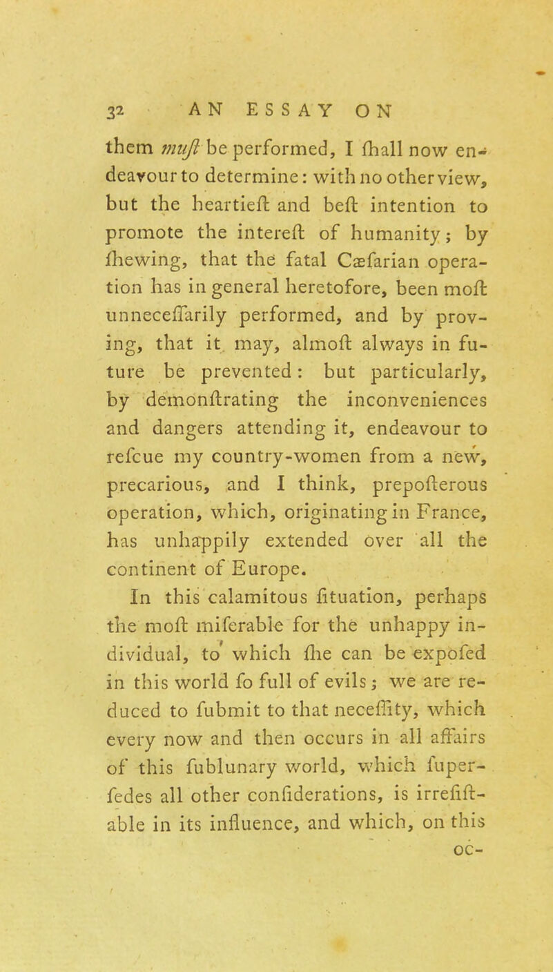 them 7niijl be performed, I fhall now en- deavour to determine: with no other view, but the heartieft and beft intention to promote the intereft of humanity; by fhewing, that the fatal Caefarian opera- tion has in general heretofore, been mofl unnecefTarily performed, and by prov- ing, that it, may, almofl always in fu- ture be prevented: but particularly, by demonftrating the inconveniences and dangers attending it, endeavour to refcue my country-women from a new, precarious, and I think, prepofterous operation, which, originating in France, has unhappily extended over all the continent of Europe. In this calamitous fituation, perhaps the moft miferabie for the unhappy in- dividual, to' which flie can be expofed in this world fo full of evils i we are re- duced to fubmit to that necefiity, which every now and then occurs in all affairs of this fublunary v/orld, which fuper- fedes all other confiderations, is irrefift- able in its influence, and which, on this oc-