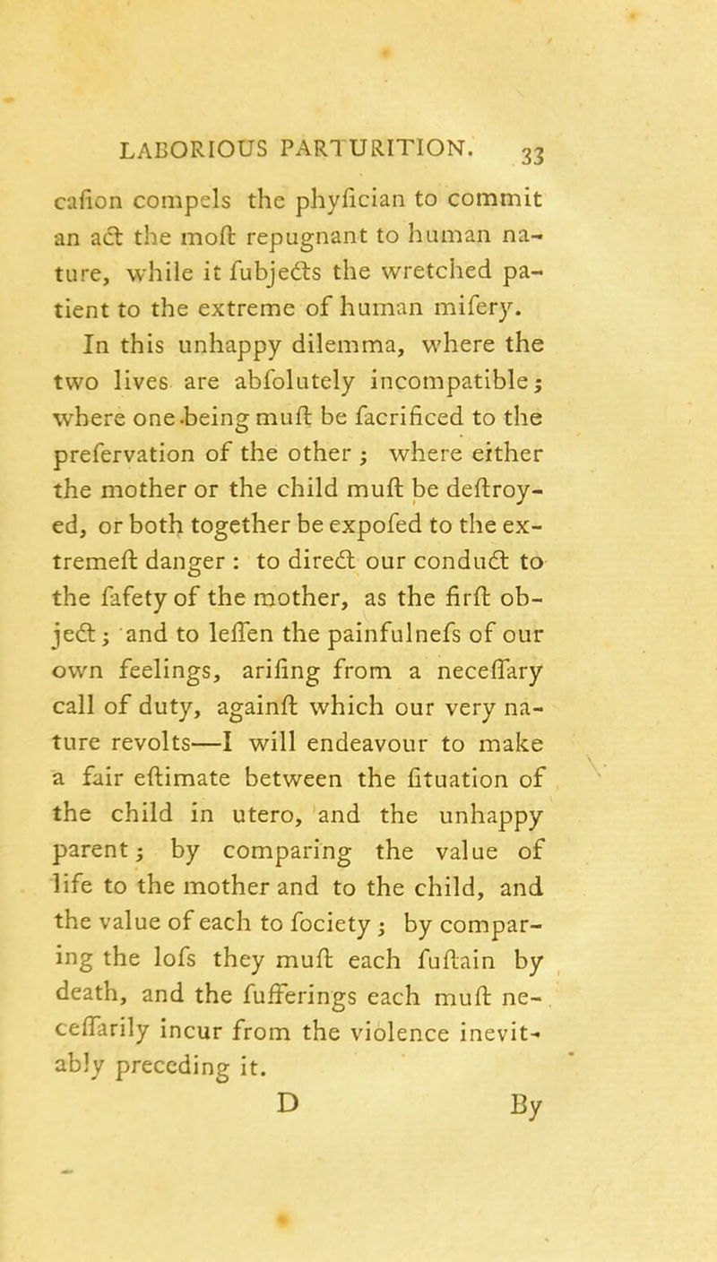 cafion compels the phyfician to commit an act the moft repugnant to human na- ture, while it fubjedls the wretched pa- tient to the extreme of human mifery. In this unhappy dilemma, where the two lives are abfolutely incompatible; where one.being muft be facrificed to the prefervation of the other ; where either the mother or the child muft be deftroy- ed, or both together be expofed to the ex- tremeft danger : to dired: our conduct to the fafety of the mother, as the firft ob- je£t; and to leffen the painfulnefs of our own feelings, arifing from a neceffary call of duty, againft which our very na- ture revolts—I will endeavour to make a fair eftimate between the lituation of the child in utero, and the unhappy parent; by comparing the value of life to the mother and to the child, and the value of each to fociety ; by compar- ing the lofs they muft each fuftain by death, and the fufferings each muft ne-. ceftarily incur from the violence inevit^ ably preceding it. D By