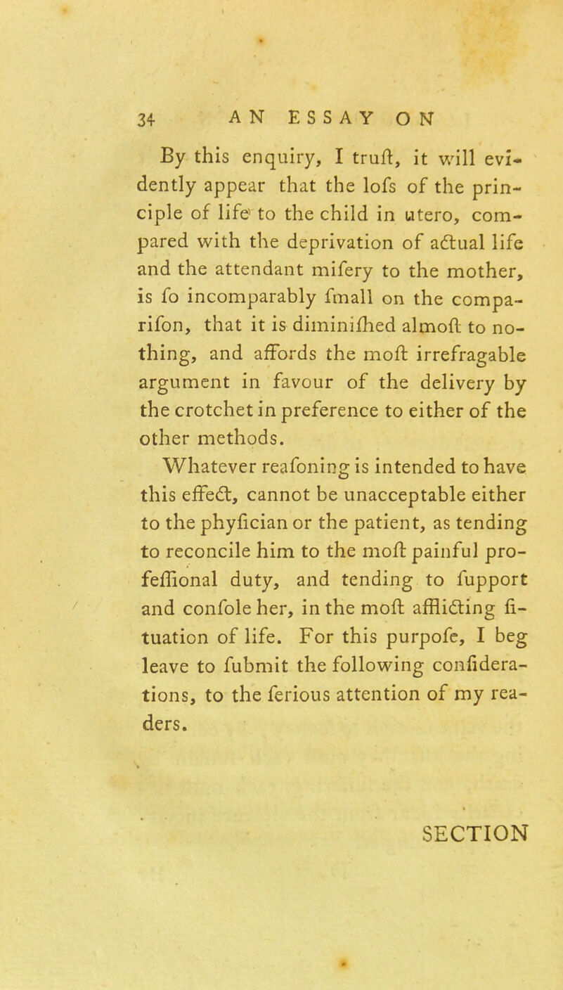 By this enquiry, I truft, it will evi- dently appear that the lofs of the prin- ciple of life to the child in utero, com- pared with the deprivation of adtual life and the attendant mifery to the mother, is fo incomparably fmall on the compa- rifon, that it is diminished almoft to no- thing, and affords the moft irrefragable argument in favour of the delivery by the crotchet in preference to either of the other methods. Whatever reafoning is intended to have this effed:, cannot be unacceptable either to the phyfician or the patient, as tending to reconcile him to the moft painful pro- feffional duty, and tending to fupport and confole her, in the moft affliding fi- tuation of life. For this purpofe, I beg leave to fubmit the following confidera- tions, to the ferious attention of my rea- ders. SECTION