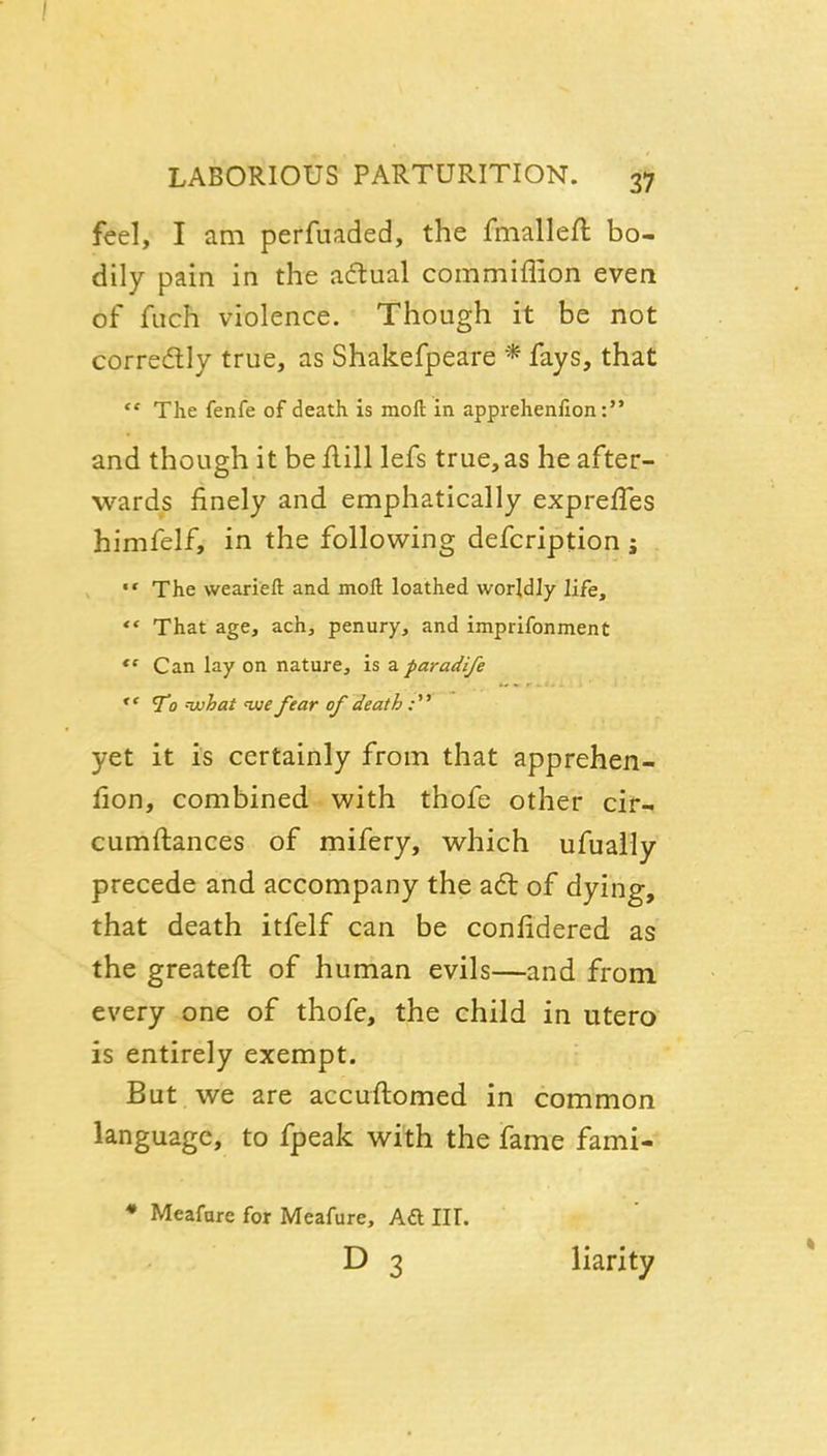 feel, I am perfuaded, the fmalleft bo- dily pain in the adlual commiflion even of fuch violence. Though it be not corredly true, as Shakefpeare * fays, that ** The fenfe of death is moft in apprehenfion: and though it beflill lefs true,as he after- wards finely and emphatically expreffes himfelf, in the following defcription i The weariefl: and moft loathed worldly life, '* That age, ach, penury, and imprifonment Can lay on nature, is a paradife To nuhat uue fear of death:'' yet it is certainly from that apprehen- fion, combined with thofe other cif- cumftances of mifery, which ufuaily precede and accompany the adt of dying, that death itfelf can be confidered as the greatefi: of human evils—and from every one of thofe, the child in utero is entirely exempt. But we are accuftomed in common language, to fpeak with the fame fami- • Meafare for Meafure, Aft III. D 3 liarity