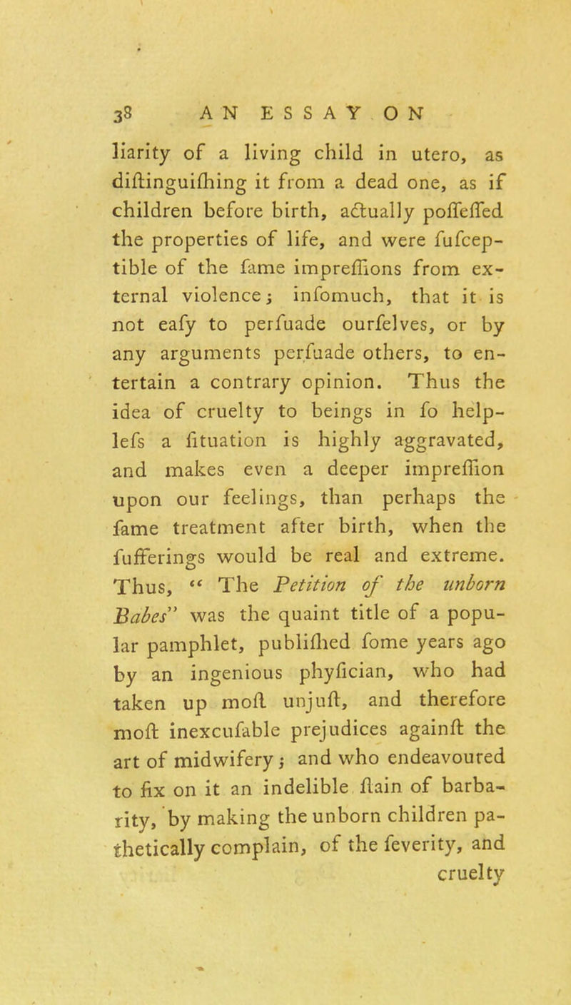 liarity of a living child in utero, as diftinguifhing it from a dead one, as if children before birth, actually pofTefTed the properties of life, and were fufcep- tible of the fame impreflions from ex- ternal violence j infomuch, that it is not eafy to perfuade ourfelves, or by any arguments perfuade others, to en- tertain a contrary opinion. Thus the idea of cruelty to beings in fo help- lefs a fituation is highly aggravated, and makes even a deeper impreffion upon our feelings, than perhaps the fame treatment after birth, v^hen the fufFerings would be real and extreme. Thus,  The Petition of the unborn Babes was the quaint title of a popu- lar pamphlet, publiflied fome years ago by an ingenious phyfician, who had taken up mofl unjuft, and therefore moft inexcufable prejudices againft the art of midwifery; and who endeavoured to jfix on it an indelible flain of barba- rity, by making the unborn children pa- thetically complain, of the feverity, and cruelty