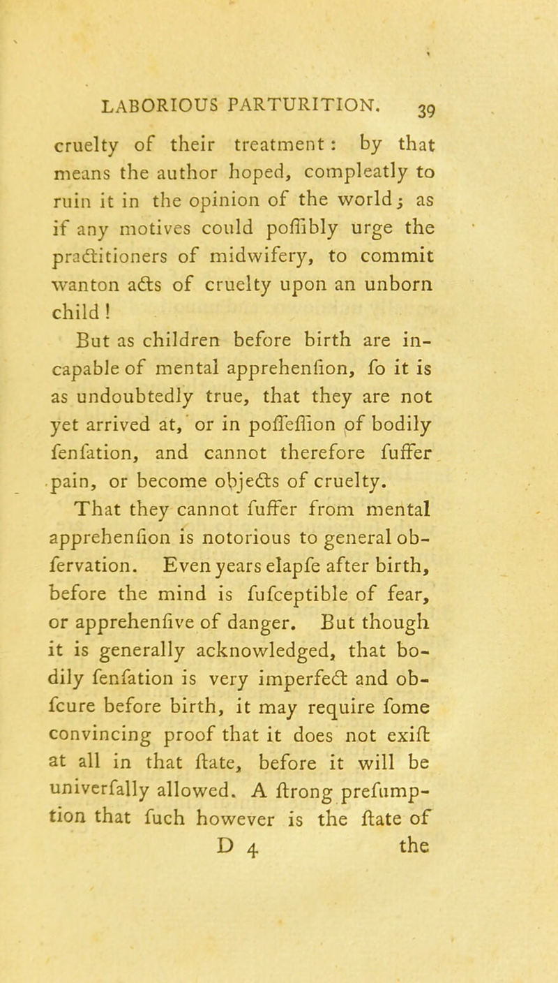 cruelty of their treatment: by that means the author hoped, compleatly to ruin it in the opinion of the world; as if any motives could poffibly urge the pradtitioners of midwifery, to commit wanton adts of cruelty upon an unborn child! But as children before birth are in- capable of mental apprehenlion, fo it is as undoubtedly true, that they are not yet arrived at, or in poffeflion of bodily fenfation, and cannot therefore fufFer pain, or become olpjedts of cruelty. That they cannot fufFer from mental apprehenfion is notorious to general ob- fervation. Even years elapfe after birth, before the mind is fufceptible of fear, or apprehenfive of danger. But though it is generally acknowledged, that bo- dily fenfation is very imperfed: and ob- fcure before birth, it may require fome convincing proof that it does not exift at all in that ftate, before it will be univcrfally allowed. A ftrong prefiimp- tion that fuch however is the flate of D 4 the