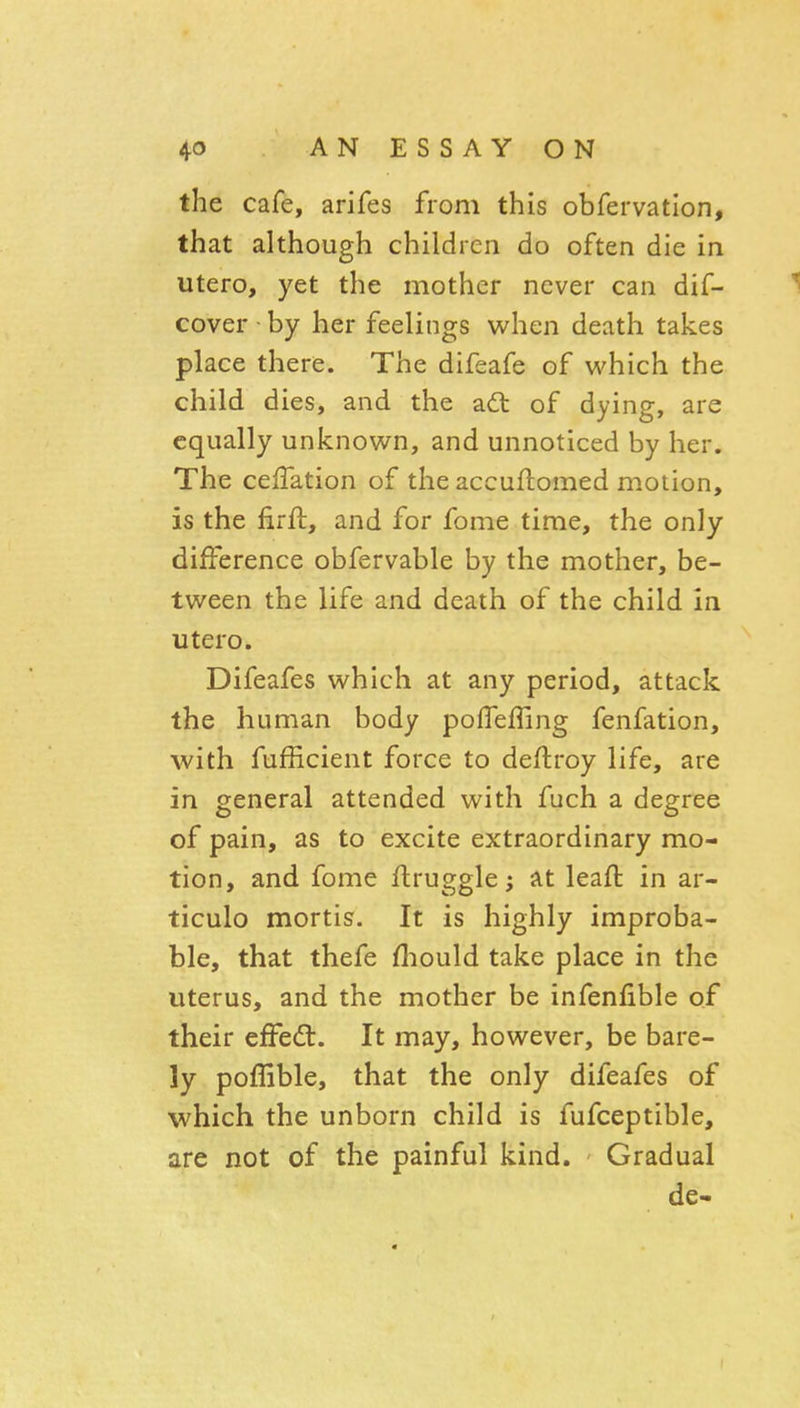 the cafe, arifes from this obfervation, that although children do often die in utero, yet the mother never can dif- 1 cover • by her feelings when death takes place there. The difeafe of which the child dies, and the a6l of dying, are equally unknown, and unnoticed by her. The ceffation of the accuflomed motion, is the firft, and for fome time, the only difference obfervable by the mother, be- tween the life and death of the child in utero. Difeafes which at any period, attack the human body poffeffing fenfation, with fufficient force to deftroy life, are in general attended with fuch a degree of pain, as to excite extraordinary mo- tion, and fome flruggle; at leaft in ar- ticulo mortis. It is highly improba- ble, that thefe fliould take place in the uterus, and the mother be infenfible of their effed. It may, however, be bare- ly poffible, that the only difeafes of which the unborn child is fufceptible, are not of the painful kind. Gradual de-