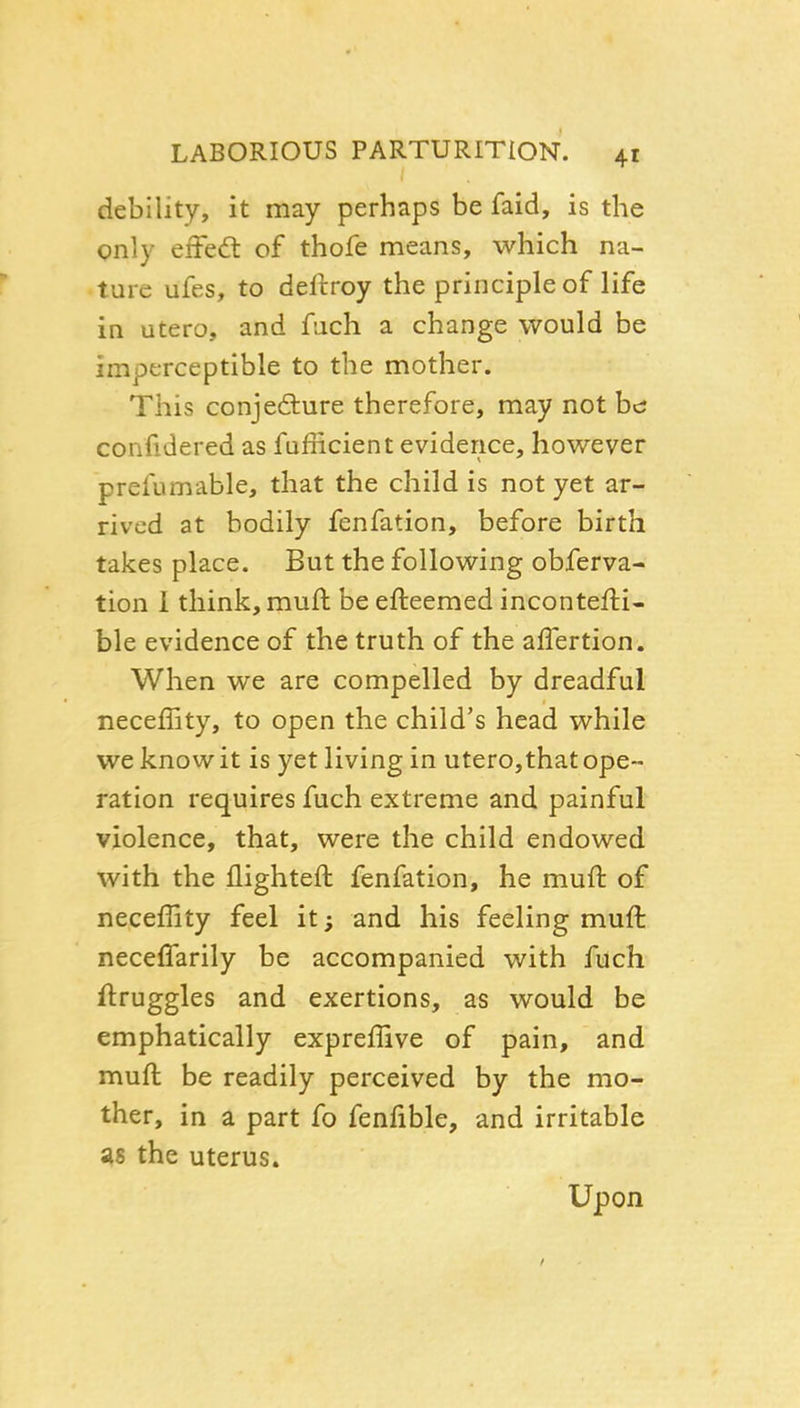 debility, it may perhaps be faid, is the only effed: of thofe means, which na- ture ufes, to dellroy the principle of life in utero, and fach a change would be imperceptible to the mother. This conjediure therefore, may not he confidered as fufficient evidence, however prefumable, that the child is not yet ar- rived at bodily fenfation, before birth takes place. But the following obferva- tion 1 think, muft be efteemed incontefti- ble evidence of the truth of the affertion. When we are compelled by dreadful neceffity, to open the child's head while we knowit is yet living in utero,thatope- ration requires fuch extreme and painful violence, that, were the child endowed with the flighteft fenfation, he muft of neceffity feel it; and his feeling muft neceffarily be accompanied with fuch ftruggles and exertions, as would be emphatically expreffive of pain, and muft be readily perceived by the mo- ther, in a part fo fenfible, and irritable as the uterus. Upon