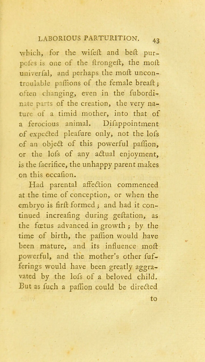 which, for the wifeft and befl: pur- pofes is one of the flrongeft, the moft univerfal, and perhaps the moft uncon- troulable paffions of the female breaftj often changing, even in the fubordi- nate parts of the creation, the very na- ture of a timid mother, into that of a ferocious animal. Difappointment of expetted pleafure only, not the lofs of an objedt of this powerful paffion, or the lofs of any adlual enjoyment, is the facrifice, the unhappy parent makes on this occaiion. Had parental affedlion commenced at the time of conception, or when the embryo is firft formed ; and had it con- tinued increafing during geftation, as the fcEtus advanced in growth ^ by the time of birth, the paffion would have been mature, and its influence moft powerful, and the mother's other fuf- ferings would have been greatly aggra- vated by the lofs of a beloved child. But as fuch a paffion could be dire<fted to