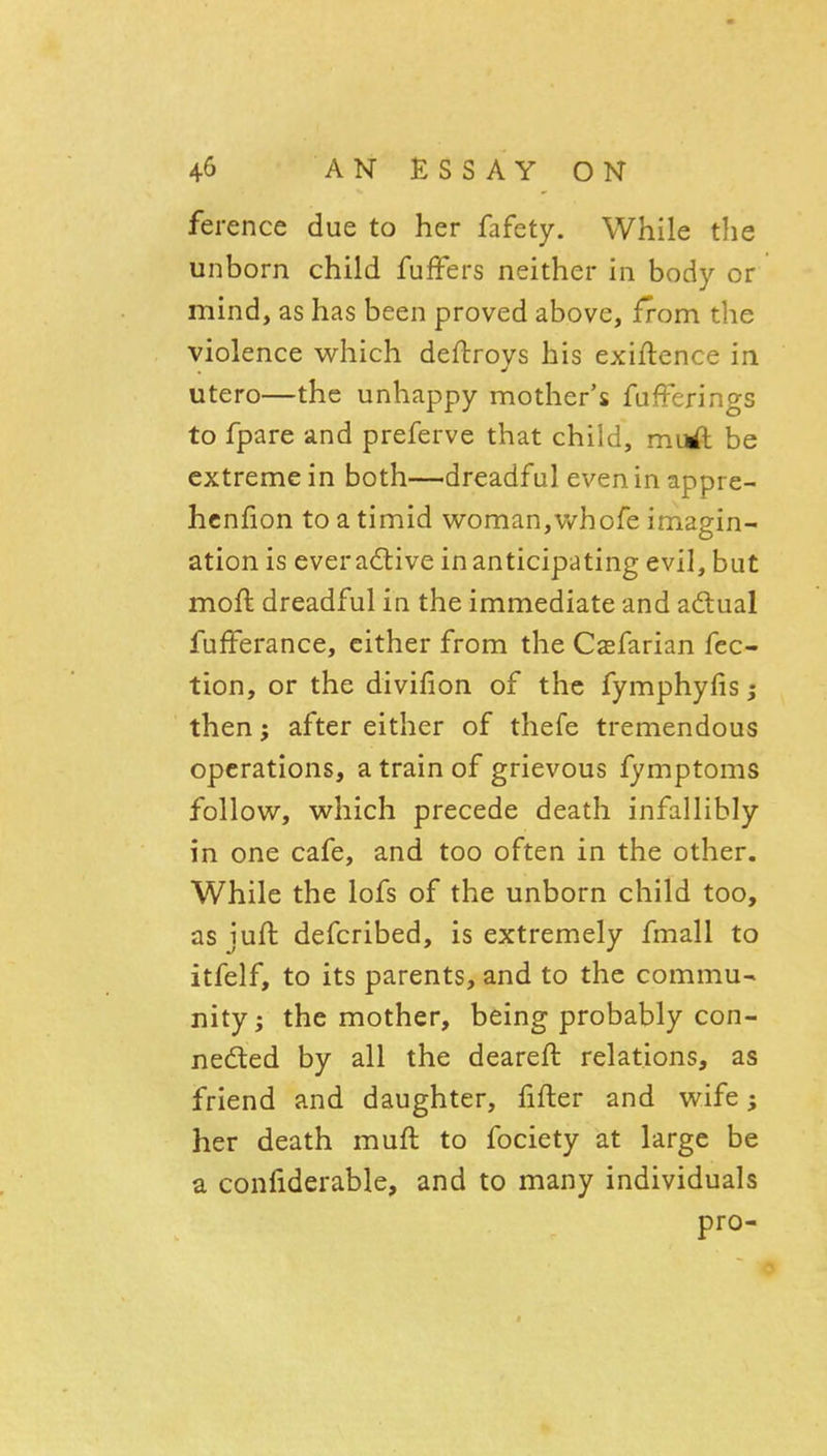 ference due to her fafety. While the unborn child fufFers neither in body or mind, as has been proved above, from the violence which deftroys his exiftence in utero—the unhappy mother's fufFerings to fpare and preferve that child, mirf: be extreme in both—dreadful even in appre- hcnfion to a timid woman,v/hofe imagin- ation is everaftive in anticipating evil, but moft dreadful in the immediate and adual fufFerance, cither from the Csfarian fec- tion, or the divifion of the fymphyfis; then; after either of thefe tremendous operations, a train of grievous fymptoms follow, which precede death infallibly in one cafe, and too often in the other. While the lofs of the unborn child too, asjuft defcribed, is extremely fmall to itfelf, to its parents, and to the commu- nity ; the mother, being probably con- nedled by all the deareft relations, as friend and daughter, fifler and wife her death muft to fociety at large be a confiderable, and to many individuals pro-