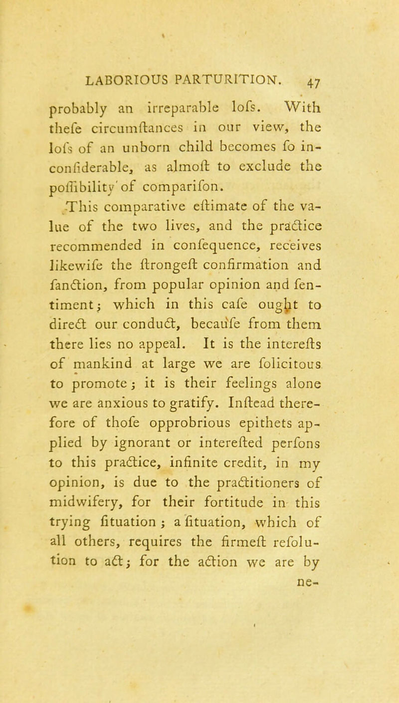 probably an irreparable lofs. With thefe circumftances in our view, the lots of an unborn child becomes fo in- con fiderable, as almoft to exclude the poffibility'of comparifon. -This comparative eitimate of the va- lue of the two lives, and the praidice recommended in confequence, receives likewife the flrongeft confirmation and fandion, from popular opinion and fen- timent; which in this cafe ougj^t to direct our conduct, becaufe from them there lies no appeal. It is the interefts of mankind at large we are felicitous to promote; it is their feelings alone we are anxious to gratify. Inftead there- fore of thofe opprobrious epithets ap- plied by ignorant or interefted perfons to this practice, infinite credit, in my opinion, is due to the pradtitioners of midwifery, for their fortitude in this trying fituation ; a fituation, which of all others, requires the firmeft refolu- tion to adl; for the adtion we are by ne-