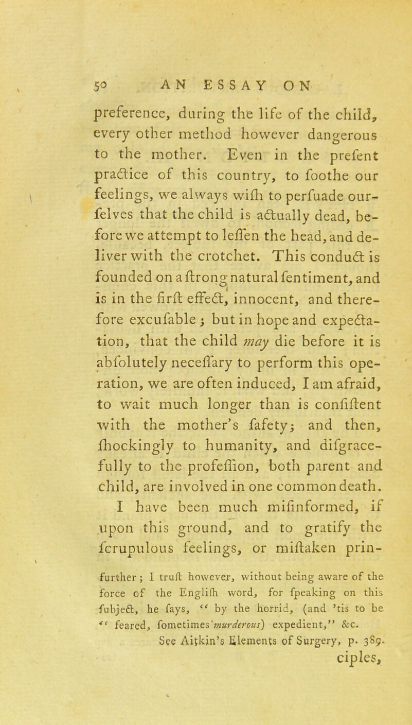 preference, during the life of the child, every other method however dangerous to the mother. Even in the prefent pradice of this country, to foothe our feelings, we always wifh to perfuade our- felves that the child is adlually dead, be- fore we attempt to lefTen the head, and de- liver with the crotchet. This condudl is founded on a ftrong natural fen timent, and is in the firft effe6t, innocent, and there- fore excufable i but in hope and expedla- tion, that the child /nay die before it is abfolutely neceffary to perform this ope- ration, we are often induced, I am afraid, to wait much longer than is confident ■with the mother's fafety^ and then, fhockingly to humanity, and difgrace- fully to the profefTion, both parent and child, are involved in one common death. I have been much mifinformed, if upon this ground, and to gratify the fcrupulous feelings, or miflaken prin- furtlier ; I trufl however, without being aware of the force of the Englifh word, for fpeaking on this fubjeft, he fays,  by the horrid, (and 'tis to be feared, fometimes';/;«rfl'fro//j-) expedient, &c. See Aitkin's Elements of Surgery, p. 389. ciples.