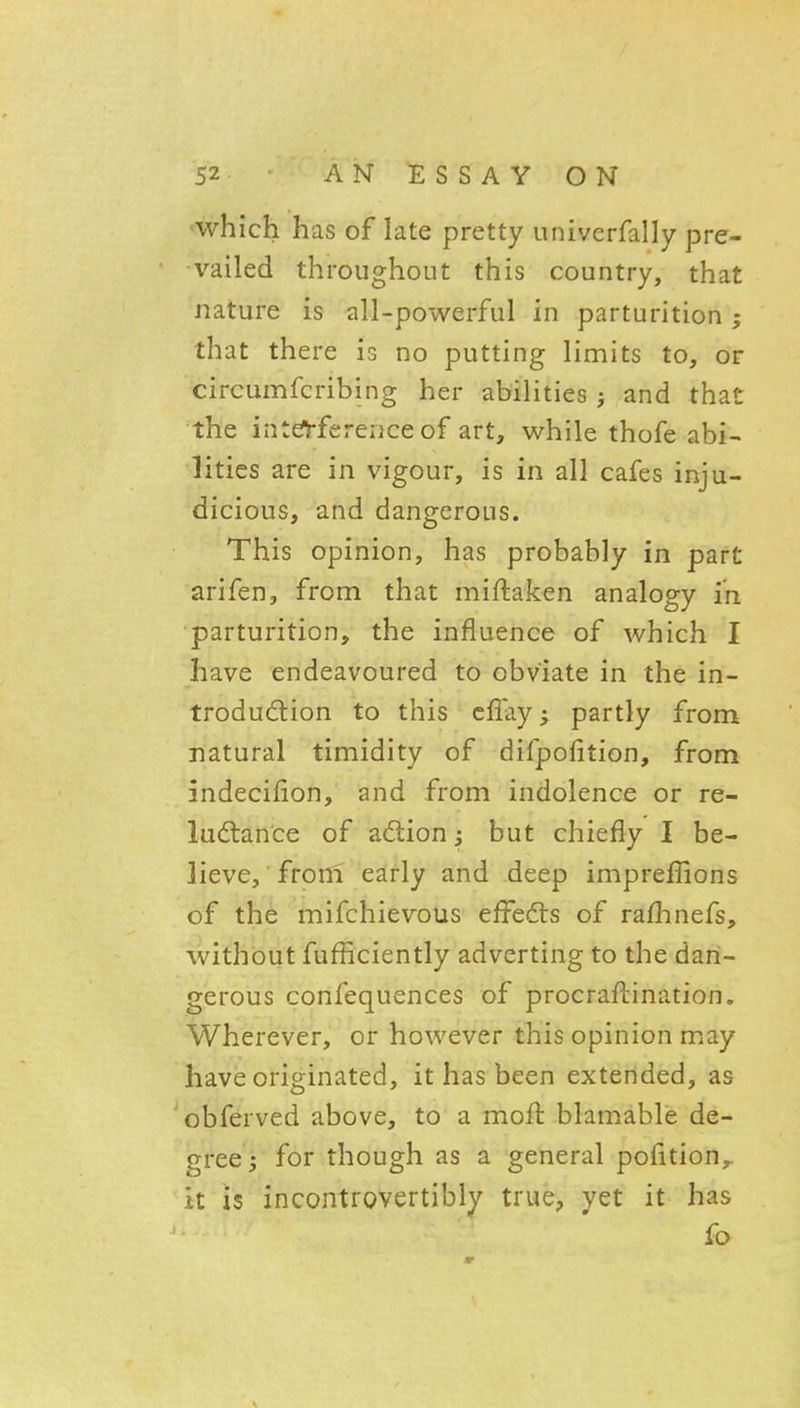 which has of late pretty univerfally pre- vailed throughout this country, that nature is all-powerful in parturition; that there is no putting limits to, or circumfcribing her abilities and that the intef^-ferenceof art, while thofe abi- lities are in vigour, is in all cafes inju- dicious, and dangerous. This opinion, has probably in part arifen, from that miftaken analogy in parturition, the influence of which I have endeavoured to obviate in the in- trodudion to this cffay; partly from natural timidity of difpofition, from indecifion, and from indolence or re- luctance of adlion j but chiefly I be- lieve, froni early and deep impreffions of the mifchievous effedts of raflinefs, without fufficiently adverting to the dan- gerous confequences of procraftination. Wherever, or however this opinion may have originated, it has been extended, as obferved above, to a moft blamable de- gree 5 for though as a general pofition,. it is incontrovertibly true, yet it has fo