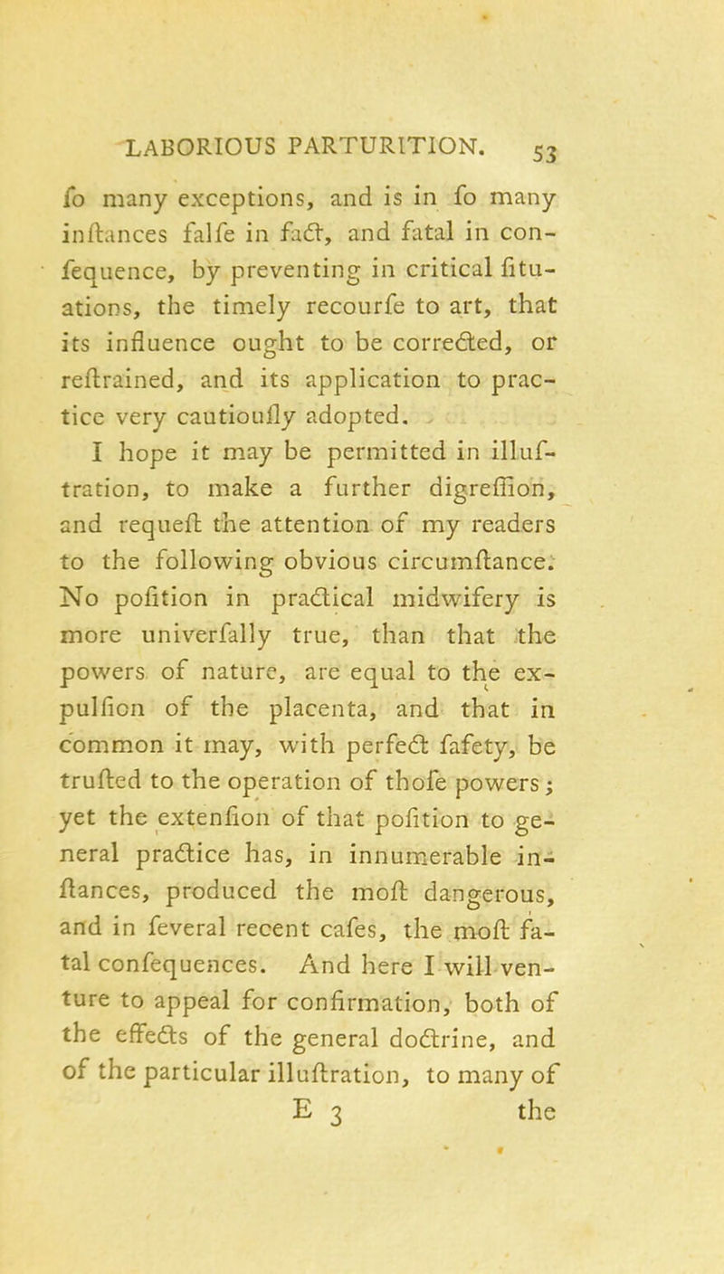 fo many exceptions, and is in fo many inftances falfe in fj.&, and fatal in con- fequence, by preventing in critical fitu- atioDS, the timely recourfe to art, that its influence ought to be corrected, or reftrained, and its application to prac- tice very cautioufly adopted. I hope it may be permitted in illuf- tration, to make a further digreffion, and requeft the attention of my readers to the following obvious circumflance. No pofition in prad:ical midwifery is more univerfally true, than that the powers of nature, are equal to the ex- pulfion of the placenta, and that in common it may, with perfect fafety, be trufted to the operation of thofe powers; yet the extenfion of that pofition to ge- neral practice has, in innum.erable in- flances, produced the moft dangerous, and in feveral recent cafes, the nioft fa^ tal confequences. And here I will ven- ture to appeal for confirmation, both of the effedls of the general dodrine, and of the particular illuftration, to many of E 3 the