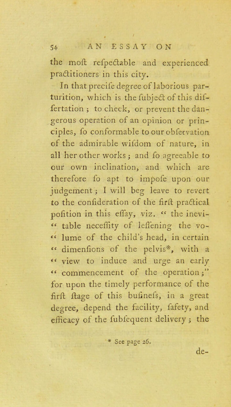 the moft refpedable and experienced pradlitioners in this city. In that precife degree of laborious par- turition, which is the fubjecft of this dif- fertation ; to check, or prevent the dan- gerous operation of an opinion or prin- ciples, fo conformable to our obfervation of the admirable wifdom of nature, in all her other works and fo agreeable to our own inclination, and which are therefore fo apt to impofe upon our judgement; I will beg leave to revert to the confideration of the firft pradlical pofition in this effay, viz.  the inevi- ** table neceffity of leflening the vo- ** lume of the child's head, in certain dimenlions of the pelvis*, with a view to induce and urge an early ** commencement of the operation for upon the timely performance of the firft flage of this bufinefs, in a great degree, depend the facility, fafety, and efficacy of the fubfequent delivery ; the * See page 26. de-