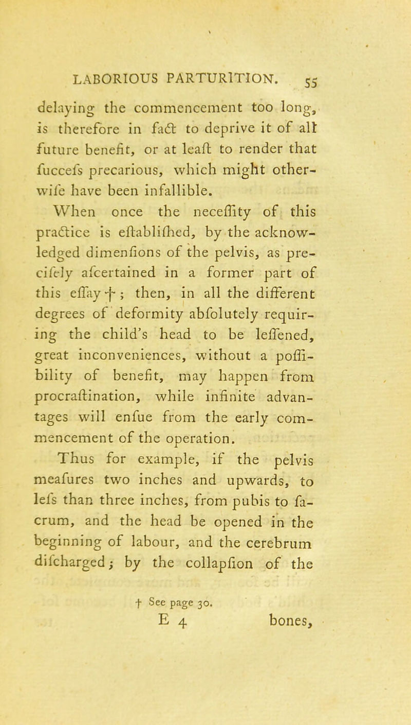 delaying the commencement too long, is therefore in fadt to deprive it of all future benefit, or at leaft to render that fuccefs precarious, which might other- wife have been infallible. When once the neceffity of this praftice is eftablifhed, by the acknow- ledged dimenfions of the pelvis, as pre- ciftly afcertained in a former part of this efTay-f-; then, in all the different degrees of deformity abfolutely requir- ing the child's head to be lefTened, great inconveniences, without a poffi- bility of benefit, may happen from procraftination, while infinite advan- tages will enfue from the early com- mencement of the operation. Thus for example, if the pelvis meafures two inches and upwards, to lefs than three inches, from pubis to fa- crum, and the head be opened in the beginning of labour, and the cerebrum difcharged; by the collapfion of the t See page 30. E 4 bones.