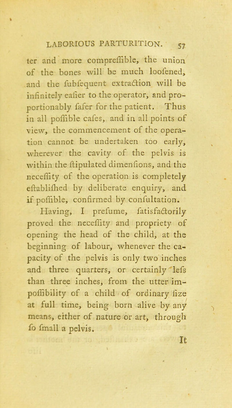 ter and more compreffible, the union of the bones will be much loofened, and the fubfequent extradion will be infinitely ealier to the operator, and pro- portionably fafer for the patient. Thus in all poffible cafes, and in all points of view, the commencement of the opera- tion cannot be undertaken too early, wherever the cavity of the pelvis is within the flipulated dimenfions, and the neceffity of the operation is completely eftablifhed by deliberate enquiry, and if poffible, confirmed by confultation. Having, I pre fume, fatisfa£torily proved the neceffity and propriety of opening the head of the child, at the beginning of labour, whenever the ca- pacity of the pelvis is only two inches and three quarters, or certainly'lefs than three inches, from the utter im- poffibility of a child of ordinary fize at full time, being born alive by any means, either of nature or art, through fo fmall a pelvis. It