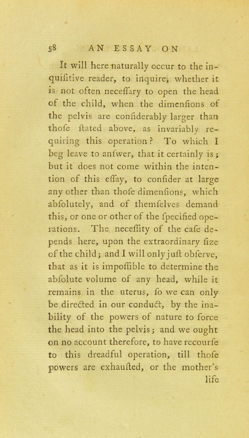 It will here naturally occur to the In- quifitive reader, to inquire, whether it is not often neceffary to open the head of the child, when the dimcnhons of the pelvis are conhderably larger than thofe flated above, as invariablv re- quiring this operation ? To which I beg leave to anfwer, that it certainly is ; but it does not come within the inten- tion of this effay, to confider at large any other than thofe dimenfions, which abfolutely, and of themfelves demand this, or one or other of the fpecified ope- rations. The necefiity of the cafe de- pends here, upon the extraordinary fize of the child; and I will only jufl: obferve, that as it is impoffible to determine the abfolute volume of any head, while it remains in the uterus, fo we can only be directed in our conduct, by the ina- bility of the powers of nature to force the head into the pelvis; and we ought on no account therefore, to have rccourfe to this dreadful operation, till thofe powers are exhaufled, or the mother's life