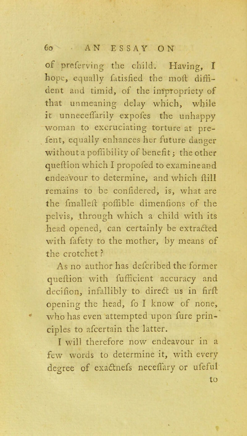 of preferving the child. Having, I hope, equally fiitisfied the moft diffi- dent and timid, of the impropriety of that unmeaning delay which, while it unneceffarily expofcs the unhappy woman to excruciating torture at pre- fent, equally enhances her future danger without a poflibility of benefit; the other queftion which I propofed to examine and endeavour to determine, and which ftill remains to be confidered, is, what are the fmalleil .poffible dimenfions of the pelvis, through which a child with its head opened, can certainly be extracted with fafety to the mother, by means of the crotchet ? As no author has defcribed the former queftion with fufficient accuracy and decifion, infallibly to diredt us in firft opening the head, fo I know of none, who has even attempted upon fure prin- ciples to afcertain the latter. I will therefore now endeavour in a few words to determine it, with every degree of exadtnefs neceflary or ufeful to