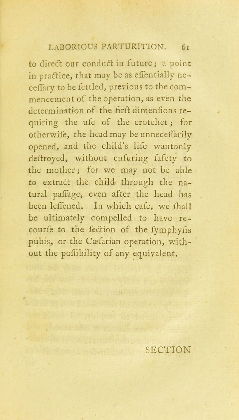 to dired: our condudl in future; a point in pradtice, that may be as effentially ne- ceffary to be fettled, previous to the com- mencement of the operation, as even the determination of the firft dimenfions re- quiring the life of the crotchet; for otherwife, the head may be unneceffarily opened, and the child's life v^^antonly dellroyed, without enfuring fafety to the mother; for we may not be able to extradl the child through the na- tural paffage, even after the head has been lelTened. In which cafe, we fhall be ultimately compelled to have re- courfe to the fedion of the fymphyfis pubis, or the C^farian operation, with- out the pofiibility of any equivalent. SECTION