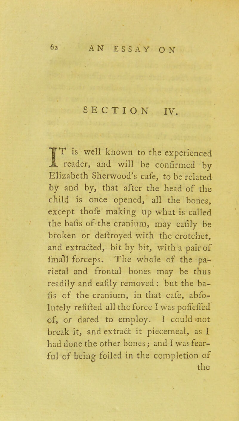 SECTION IV. IT is well known to the experienced reader, and will be confirmed by Elizabeth Sherwood's cafe, to be related by and by, that after the head of the child is once opened, all the bones, except thofe making up what is called the bafis of-the cranium, may eafily be broken or deflroyed with the crotchet, and extraded, bit by bit, with a pair of fmall forceps. The whole of the pa- rietal and frontal bones may be thus readily and eafily removed: but the ba- fis of the cranium, in that cafe, abfo- lutely relifted all the force I was poffefTed of, or dared to employ. I could -not break it, and extrad: it piecemeal, as I had done the other bones; and I was fear- ful of being foiled in the completion of the