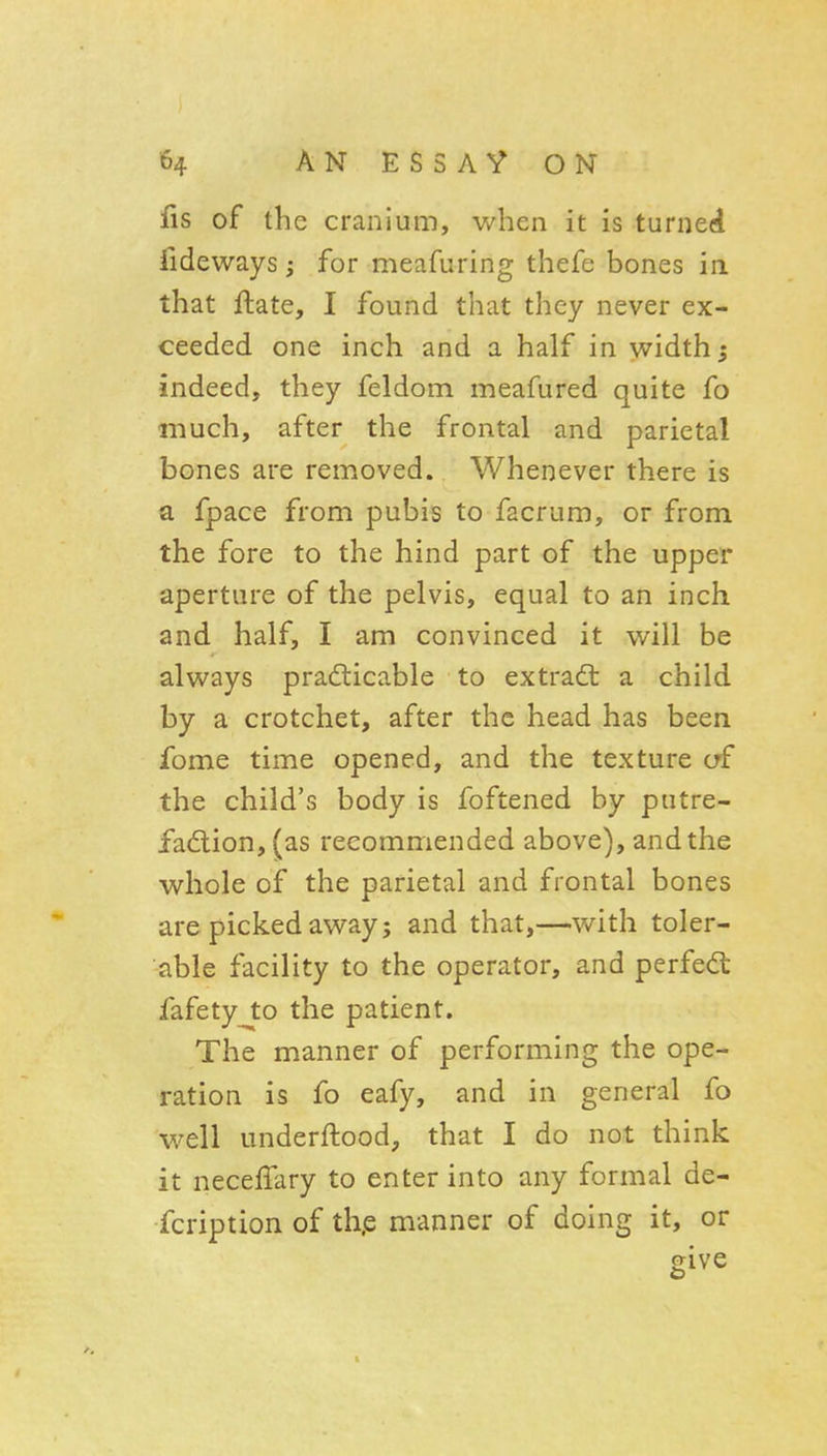 fis of the cranium, when it is turned fideways; for meafuring thefe bones in. that ftate, I found that they never ex- ceeded one inch and a half in width; indeed, they feldom meafured quite fo much, after the frontal and parietal bones are removed. Whenever there is a fpace from pubis to facrum, or from the fore to the hind part of the upper aperture of the pelvis, equal to an inch and half, I am convinced it will be always pradlicable to extrad: a child by a crotchet, after the head has been fome time opened, and the texture of the child's body is foftened by putre- fadlion, (as recommended above), and the whole of the parietal and frontal bones are picked away; and that,—with toler- able facility to the operator, and perfect fafety to the patient. The manner of performing the ope- ration is fo eafy, and in general fo well underftood, that I do not think it neceffary to enter into any formal de- fcription of th.e manner of doing it, or give 1