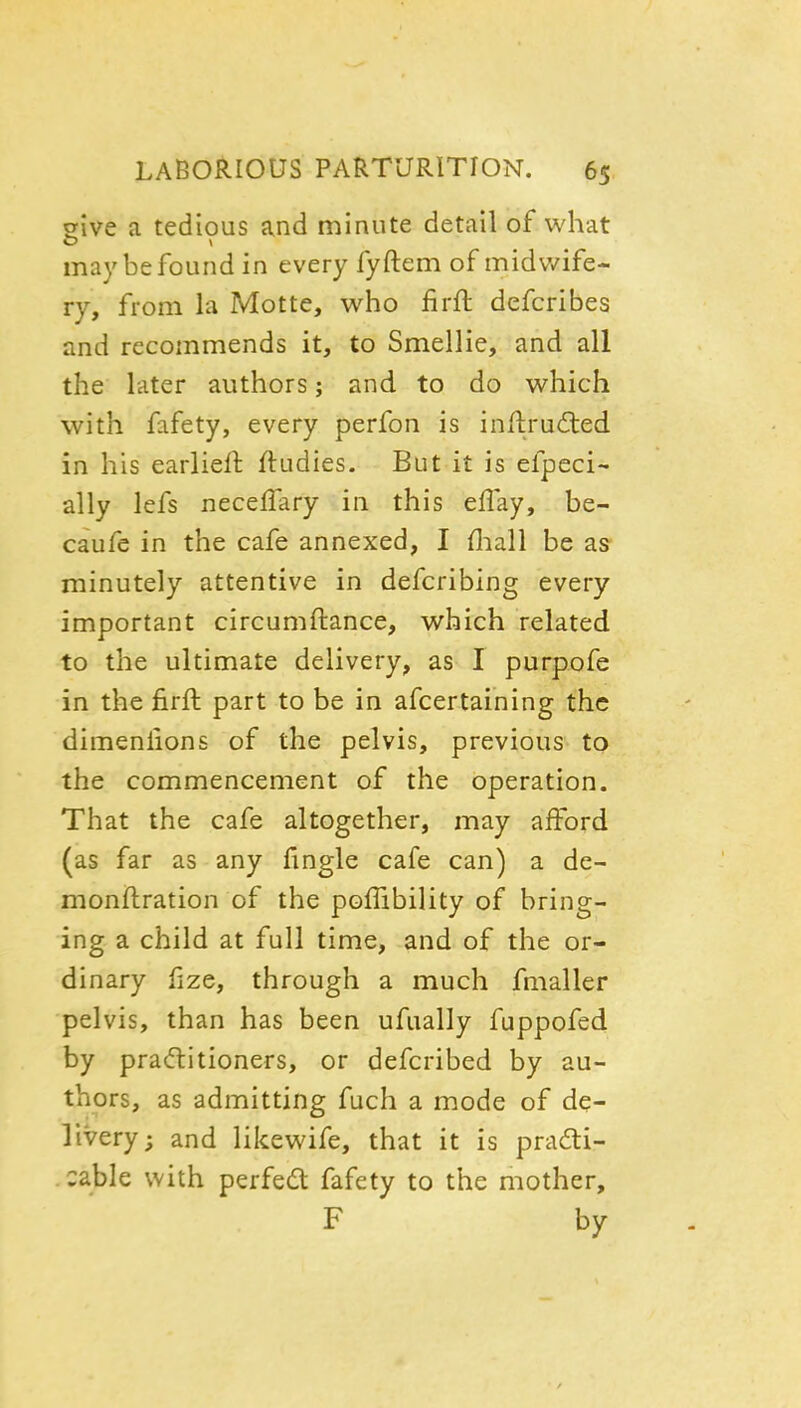 give a tedious and minute detail of what may be found in every fyftem of midwife- ry, from la Motte, who firft defcribes and recommends it, to Smellie, and all the later authors; and to do which with fafety, every perfon is inftrudled in his earlieft ftudies. But it is efpeci- ally lefs neceffary in this eUay, be- caufe in the cafe annexed, I fliall be as minutely attentive in defcribing every important circumftance, which related to the ultimate delivery, as I purpofe in the firft part to be in afcertaining the dimenlions of the pelvis, previous to the commencement of the operation. That the cafe altogether, may afford (as far as any fingle cafe can) a de- monftration of the poflibility of bring- ing a child at full time, and of the or- dinary fize, through a much fmaller pelvis, than has been ufually fuppofed by praditioners, or defcribed by au- thors, as admitting fuch a mode of de- livery; and likewife, that it is prafti- . cable with perfed fafety to the mother, F by