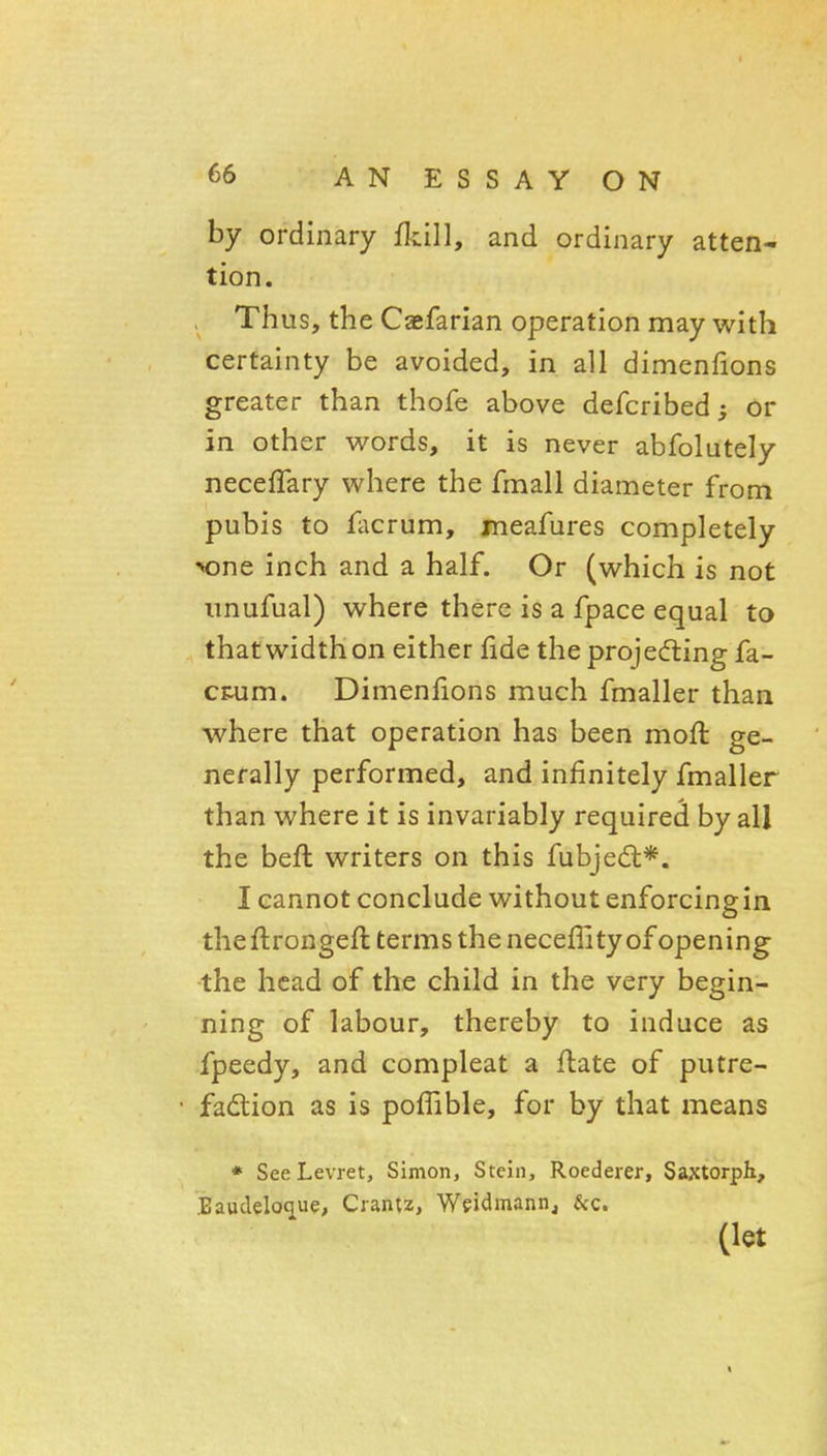 by ordinary fkill, and ordinary atten- tion. , Thus, the Cajfarian operation may with certainty be avoided, in all dimenfions greater than thofe above defcribed; or in other v^^ords, it is never abfolutely necefTary where the fmall diameter from pubis to facrum, meafures completely MDne inch and a half. Or (which is not imufual) where there is a fpace equal to that width on either fide the projecfling fa- cnim. Dimenfions much fmaller than where that operation has been moft ge- nerally performed, and infinitely fmaller than where it is invariably required by all the befl writers on this fubjed;*. I cannot conclude without enforcingin theflrongeffc terms the necefHty of opening the head of the child in the very begin- ning of labour, thereby to induce as fpeedy, and compleat a flate of putre- fadtion as is pofTible, for by that means * SeeLevret, Simon, Stein, Roederer, Saxtorph, Baudelo^ue, Crantz, Weidmann, &c. (let