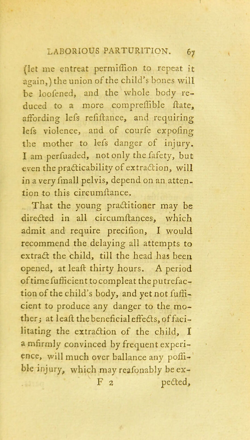 LABORIOUS PARTURITION. 67 (let me entreat permiffion to repeat it again,) the union of the child's bones will be loofened, and the whole body re- duced to a more compreffible ftate, affording lefs refiftance, and requiring lefs violence, and of courfe expofing the mother to lefs danger of injury. I am perfuaded, not only the fafety, but even thepradiicability of extradtion, will in a very fmall pelvis, depend on an atten- tion to this cireumftance. That the young praditioner may be dired:ed in all circumftances, which admit and require precifion, I would recommend the delaying all attempts to extract the child, till the head has been opened, at leaft thirty hours. A period of time fufficient to compleat the putrefac- tion of the child's body, and yet not fuffi- cient to produce any danger to the mo- ther i at leaft the beneficial effeds, of faci- litating the extradion of the child, I a mfirmly convinced by frequent experi- ence, will much over ballance any poffi-' ble injury^ which may reafonably beex- F 2 pedted.