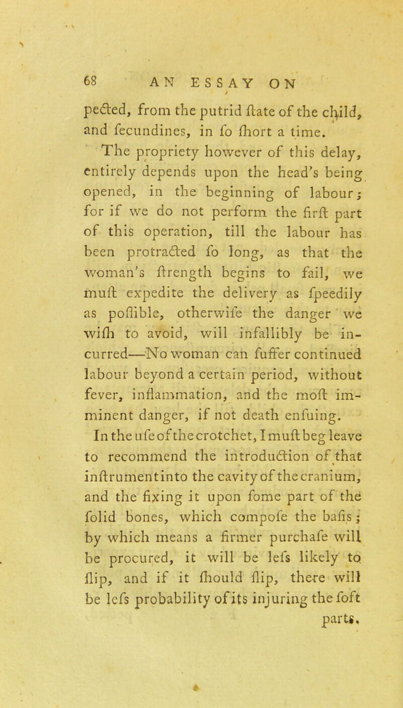 peded, from the putrid flate of the cl>ild, and fecundines, in fo (liort a time. The propriety however of this delay, entirely depends upon the head's being opened, in the beginning of labour; for if we do not perform the firft part of this operation, till the labour has been protraded fo long, as that the woman's flrength begins to fail, we mull expedite the delivery as fpeedily as poflible, otherwife the danger we wifh to avoid, will infallibly be in- curred—^^No woman can fufter continued labour beyond a certain period, without fever, inflammation, and the moft im- minent danger, if not death enfuing. In the ufe of the crotchet, I muftbeg leave to recommend the introdudion of that inftrumentinto the cavity of thecranium, and the fixing it upon fome part of thei folid bones, which compofe the bafis j by which means a firmer purchafe will be procured, it will be lefs likely to. flip, and if it fhould flip, there will be lefs probability of its injuring the foft parts.