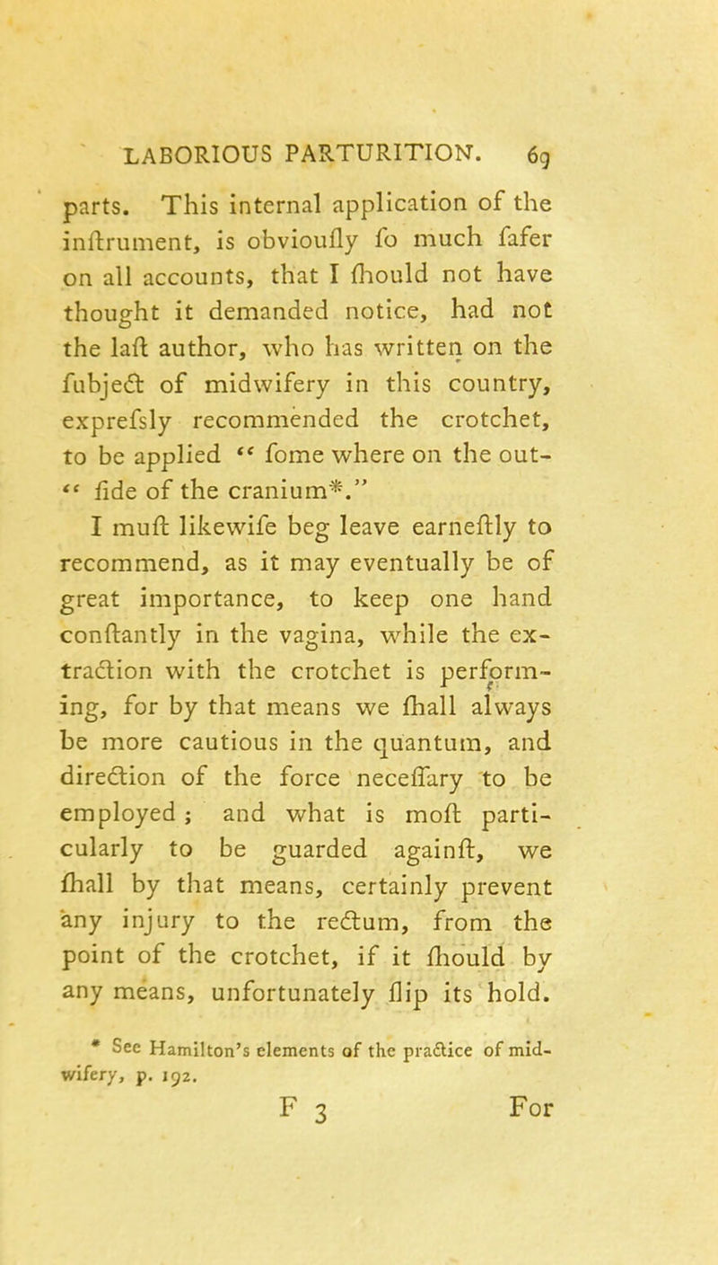 parts. This internal application of the inftrument, is obvioufly fo much fafer on all accounts, that I {liould not have thought it demanded notice, had not the lafl author, who has written on the fubje(5t of midwifery in this country, exprefsly recommended the crotchet, to be applied fome where on the out-  iide of the cranium*. I muft likewife beg leave earneftly to recommend, as it may eventually be of great importance, to keep one hand conftantly in the vagina, while the ex- tradion with the crotchet is perform- ing, for by that means we fhall always be more cautious in the quantum, and direction of the force neceffary to be employed; and what is moft parti- cularly to be guarded againft, we fhall by that means, certainly prevent any injury to the redlum, from the point of the crotchet, if it fhould by any means, unfortunately flip its hold. • See Hamilton's elements of the pradlice of mid- wifery, p. 152.