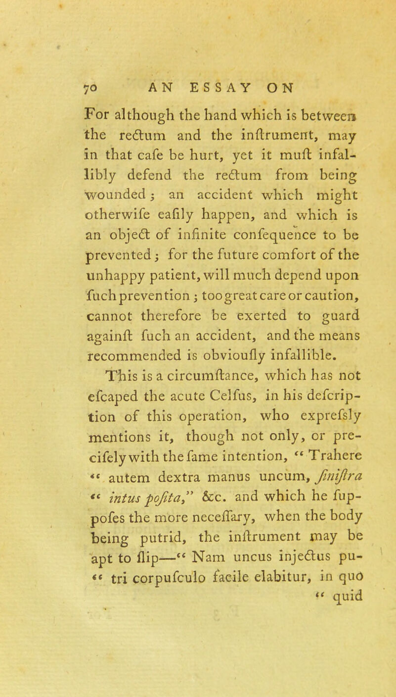 For although the hand which is between the redlum and the inflrument, may in that cafe be hurt, yet it mufl infal- libly defend the redlum from being wounded j an accident which might otherwife eafily happen, and which is an objedt of infinite confequence to be prevented; for the future comfort of the unhappy patient, will much depend upon fuchprevention; toogreat care or caution, cannot therefore be exerted to guard againft fuch an accident, and the means recommended is obvioufly infallible. Tbis is a circumftance, which has not efcaped the acute Celfus, in his defcrip- tion of this operation, who exprefsly mentions it, though not only, or pre- cifely with the fame intention,  Trahere autem dextra manus uncum, finlftra intus pofita &c. and which he fup- pofes the more neceffary, when the body being putrid, the inftrument may be apt to flip—Nam uncus injedlus pu- <* tri corpufculo facile elabitur, in quo ** quid