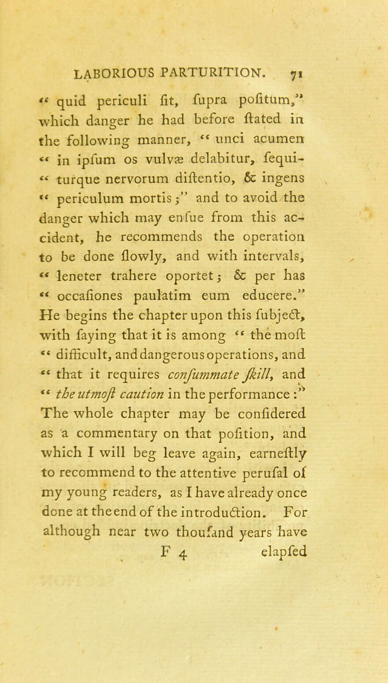  quid periculi fit, fupra pofitum/' which danger he had before ftated in the following manner, ** unci acumen ** in ipfum os vulvje delabitur, fequi- <* turque nervorum diftentio, & ingens ** periculum mortis; and to avoid the danger which may enfue from this ac- cident, he recommends the operation to be done flowly, and with intervals,  leneter trahere oportet; & per has  occafiones paulatim eum educere. He begins the chapter upon this fubjedl, with faying that it is among the mofl ** difficult, and dangerous operations, and that it requires confummate JkilU and ** theutmoji caution in the performance \ ^ The whole chapter may be confidered as a commentary on that pofition, and which I will beg leave again, earneftly to recommend to the attentive perufal of my young readers, as I have already once done at theend of the introdudtion. For although near two thoufand years have F 4 elapfed