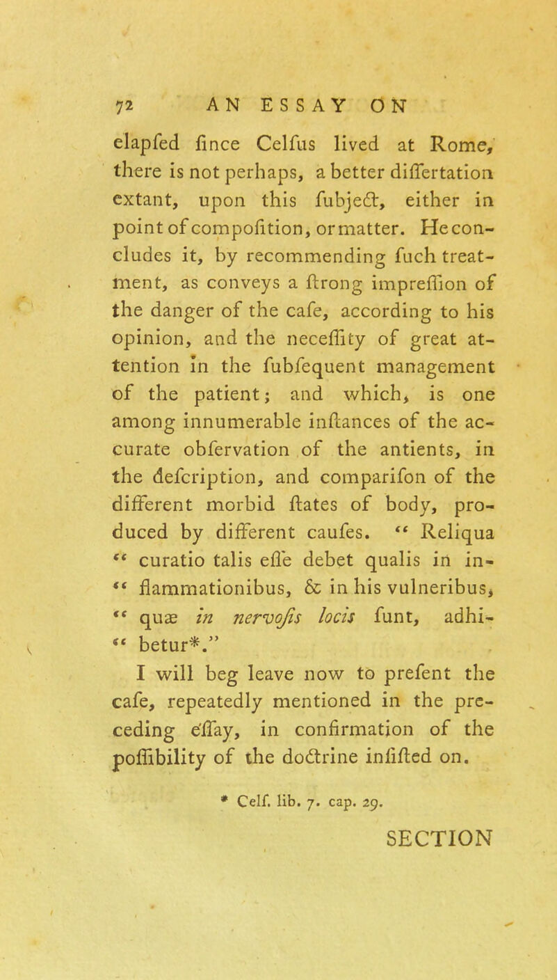 elapfed fince Celfus lived at Rome, there is not perhaps, a better differtation extant, upon this fubje£t, either in point of compofition, ormatter. Hecon- cludes it, by recommending fuch treat- ment, as conveys a ftrong impreffion of the danger of the cafe, according to his opinion, and the neceffity of great at- tention In the fubfequent management of the patient; and which, is one among innumerable inftances of the ac- curate obfervation of the antients, in the defcription, and comparifon of the different morbid ftates of body, pro- duced by different caufes. ** Reliqua curatio talis efle debet qualis in in- ** flammationibus, & in his vulneribus, *• quae in nervojis locis funt, adhi- •* betur*. I will beg leave now to prefent the cafe, repeatedly mentioned in the pre- ceding e'fTay, in confirmation of the poffibility of the dodrine infifted on. • Celf. lib. 7. cap. 29. SECTION