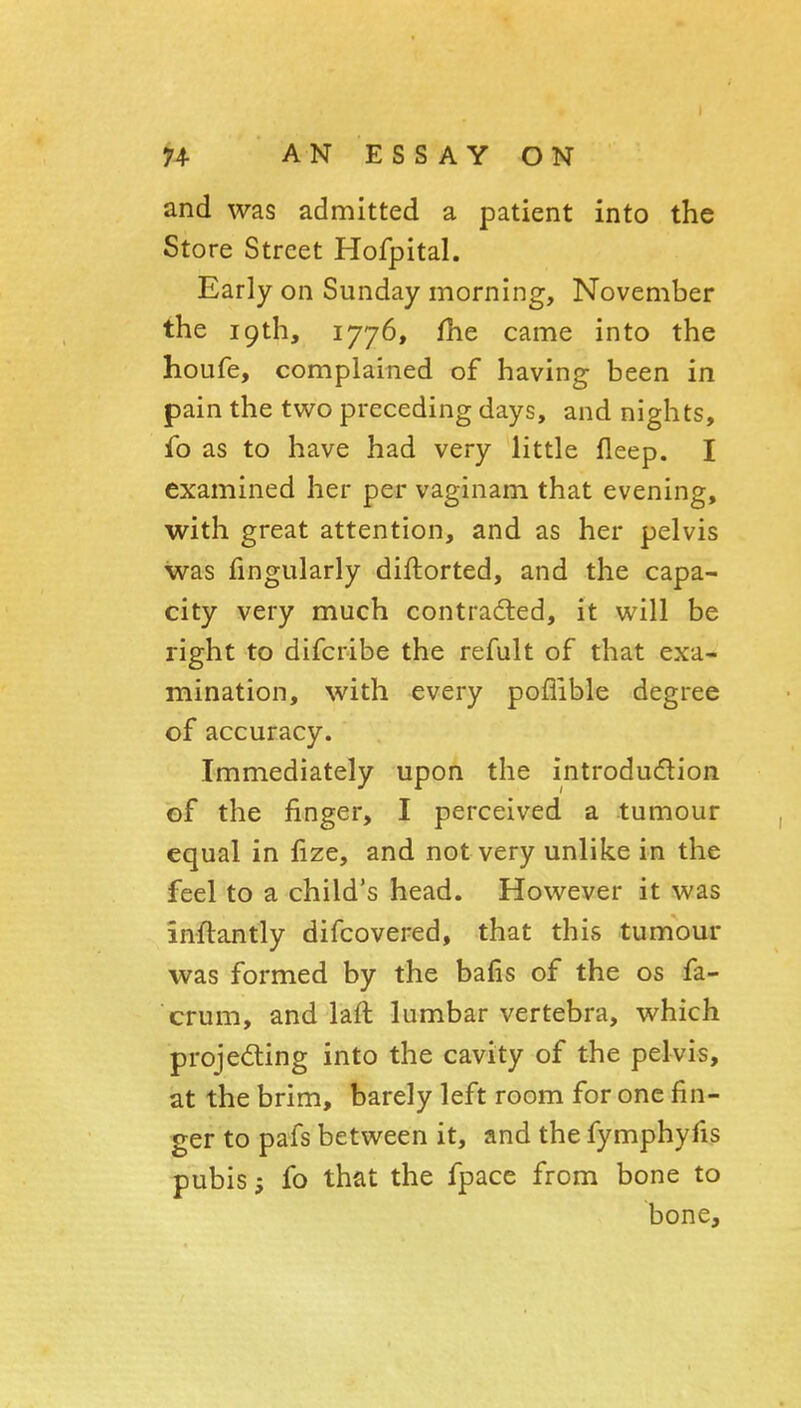 and was admitted a patient into the Store Street Hofpital. Early on Sunday morning, November the 19th, 1776, fhe came into the houfe, complained of having been in pain the two preceding days, and nights, fo as to have had very little fleep. I examined her per vaginam that evening, with great attention, and as her pelvis was fingularly diftorted, and the capa- city very much contraded, it will be right to difcribe the refult of that exa- mination, with every poflible degree of accuracy. Immediately upon the introdudion of the finger, I perceived a tumour equal in fize, and not very unlike in the feel to a child's head. However it was anftantly difcovered, that this tumour was formed by the bafis of the os fa- crum, and laft lumbar vertebra, which projecting into the cavity of the pelvis, at the brim, barely left room for one fin- ger to pafs between it, and the fymphyfis pubis; fo that the fpace from bone to bone.