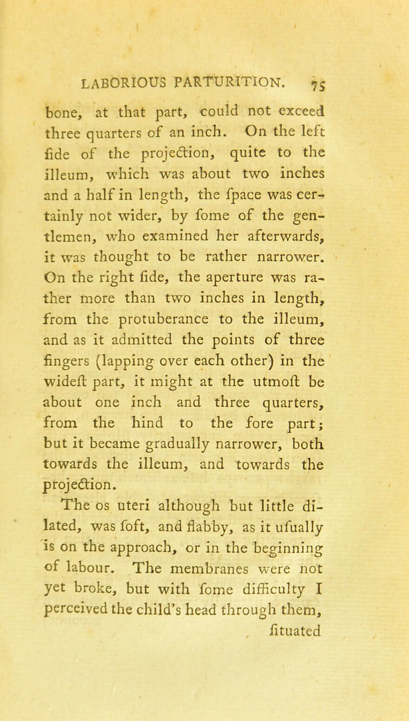 LABORIOUS PARTURITION. 75 bone, at that part, could not exceed three quarters of an inch. On the left fide of the projedlion, quite to the illeum, which was about two inches and a half in length, the fpace was cer- tainly not wider, by fome of the gen- tlemen, who examined her afterwards, it was thought to be rather narrower. On the right fide, the aperture was ra- ther more than two inches in length, from the protuberance to the illeum, and as it admitted the points of three fingers (lapping over each other) in the widefl part, it might at the utmoft be about one inch and three quarters, from the hind to the fore part; but it became gradually narrower, both towards the illeum, and towards the projection. The OS uteri although but little di- lated, was foft, and flabby, as it ufually is on the approach, or in the beginning of labour. The membranes were not yet broke, but with fome difficulty I perceived the child's head through them, fituated