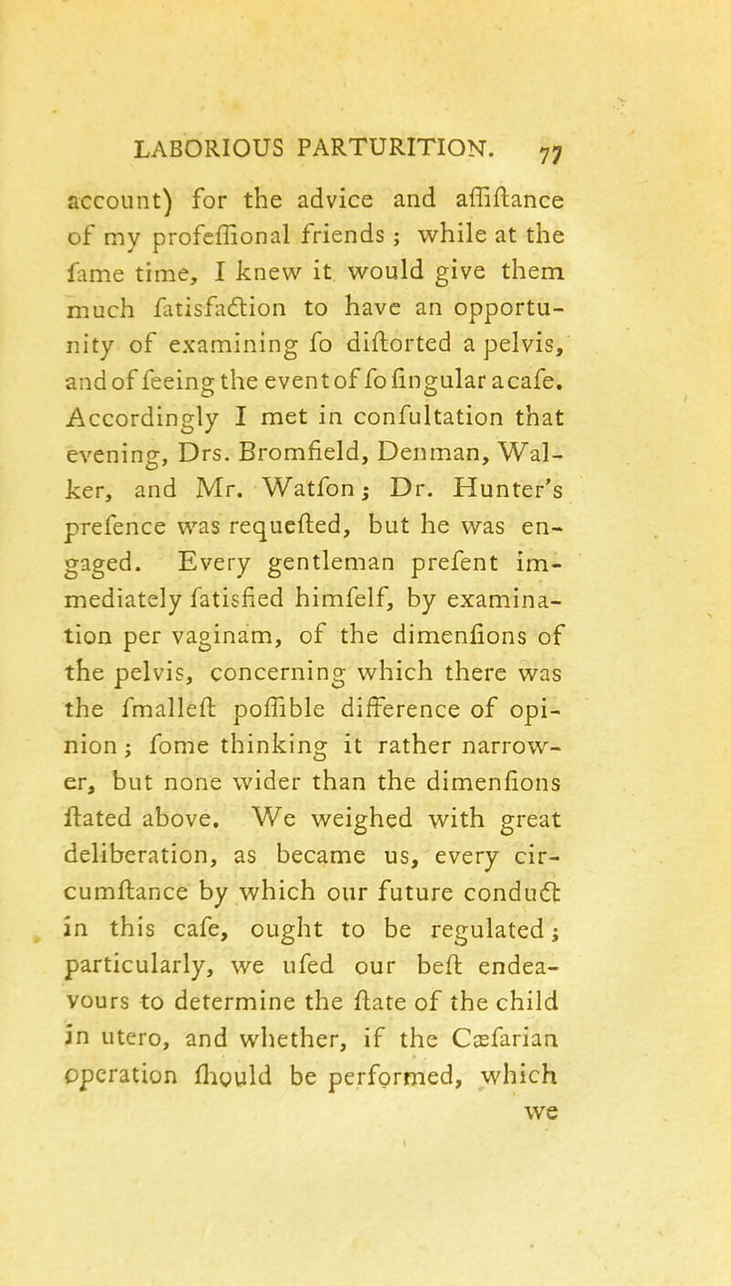 account) for the advice and affiflance of my profcffional friends ; while at the fame time, I knew it would give them much fatisfadtion to have an opportu- nity of examining fo diftorted a pelvis, and of feein^the event of fo fin ovular a cafe. Accordingly I met in confultation that evening, Drs. Bromfield, Denman, Wal- ker, and Mr. Watfon j Dr. Hunter's prefence was requcfled, but he was en- gaged. Every gentleman prefent im- mediately fatisfied himfelf, by examina- tion per vaginam, of the dimenfions of the pelvis, concerning which there was the fmallefl: pofTible difference of opi- nion i fome thinking it rather narrow- er, but none wider than the dimenfions ftated above. We weighed with great deliberation, as became us, every cir- cumflance by which our future condu(5l in this cafe, ought to be regulated; particularly, we ufed our heft endea- vours to determine the flate of the child in utero, and whether, if the Ccefarian operation fliould be performed, which we