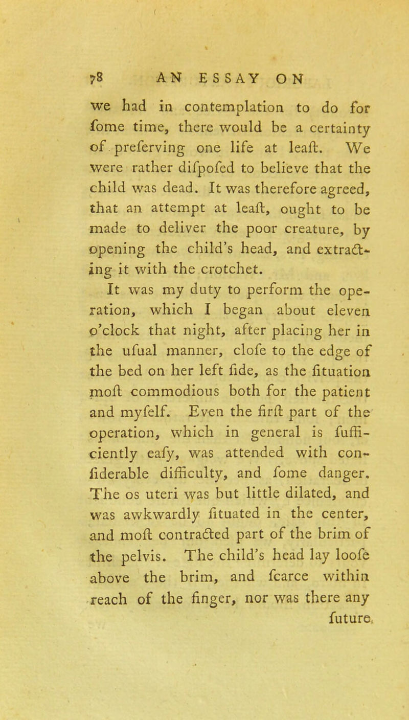 we had in contemplation to do for fome time, there would be a certainty of. preferving one life at leaft. We were rather difpofed to believe that the child was dead. It was therefore agreed, that an attempt at leaft, ought to be made to deliver the poor creature, by opening the child's head, and extract- ing it with the crotchet. It was my duty to perform the ope- ration, which I began about eleven o'clock that night, after placing her in the ufual manner, clofe to the edge of the bed on her left fide, as the fituation moft commodious both for the patient and myfelf. Even the firft part of the operation, which in general is fufE- ciently eafy, was attended with con- liderable difficulty, and fome danger. The OS uteri was but little dilated, and was awkwardly fituated in the center, and moft contradted part of the brim of the pelvis. The child's head lay loofe above the brim, and fcarce within reach of the finger, nor was there any future.