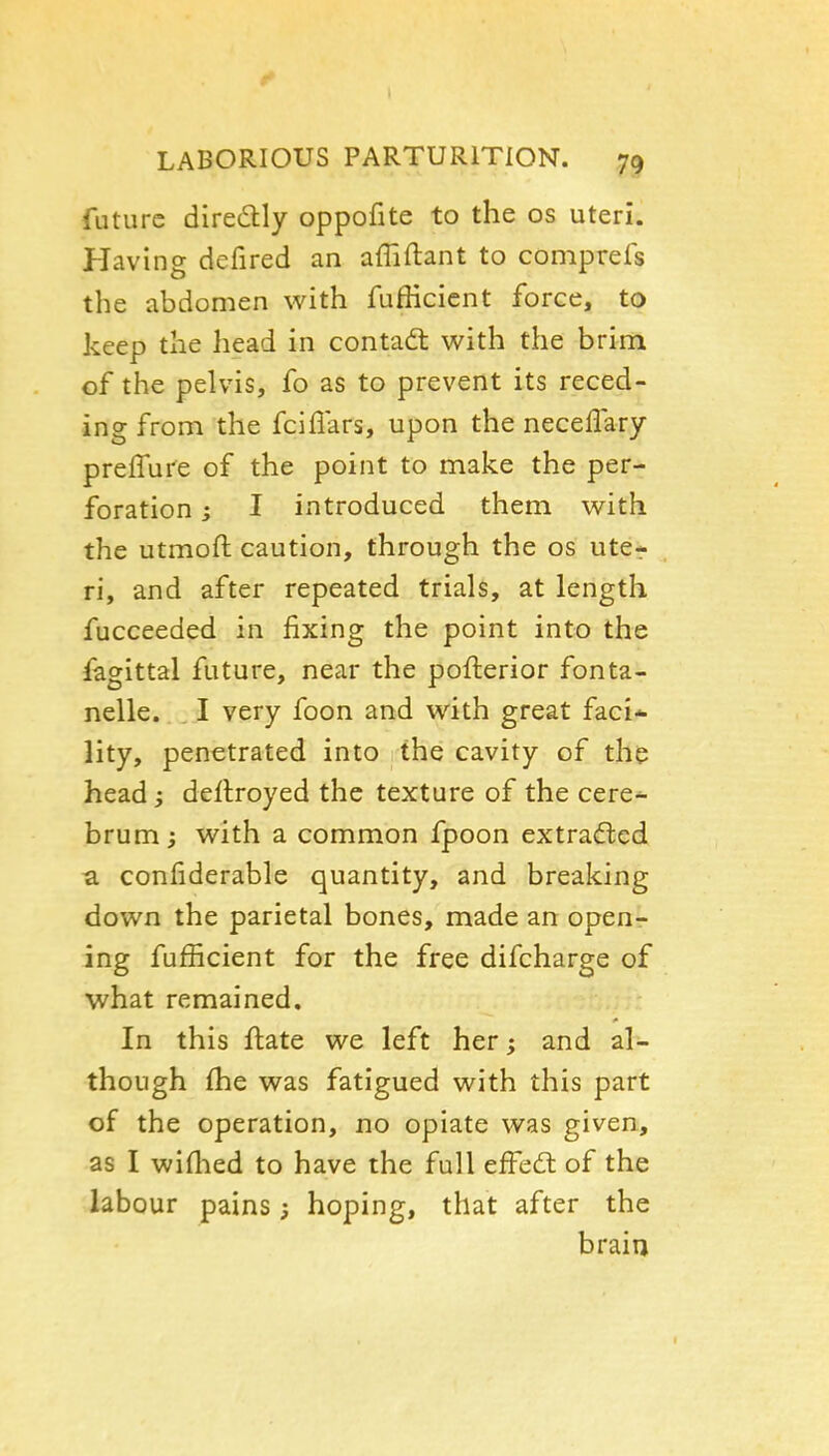 LABORIOUS PARTURITION. 79 future diredly oppofite to the os uteri. Having defired an affiftant to comprefs the abdomen with fufficicnt force, to keep the head in contadt with the brim of the pelvis, fo as to prevent its reced- ing from the fciflars, upon the neceflary prelTure of the point to make the per- foration ; I introduced them with the utmoft caution, through the os ute- ri, and after repeated trials, at length fucceeded in fixing the point into the fagittal future, near the pofterior fonta- nelle. I very foon and with great faci* lity, penetrated into the cavity of the head; deflroyed the texture of the cere.^ brum ; with a common fpoon extracfted u confiderable quantity, and breaking down the parietal bones, made an openr ing fufiicient for the free difcharge of what remained. In this ftate we left her; and al- though (he was fatigued with this part of the operation, no opiate was given, as I wiflied to have the full efFedl of the labour pains j hoping, that after the brain