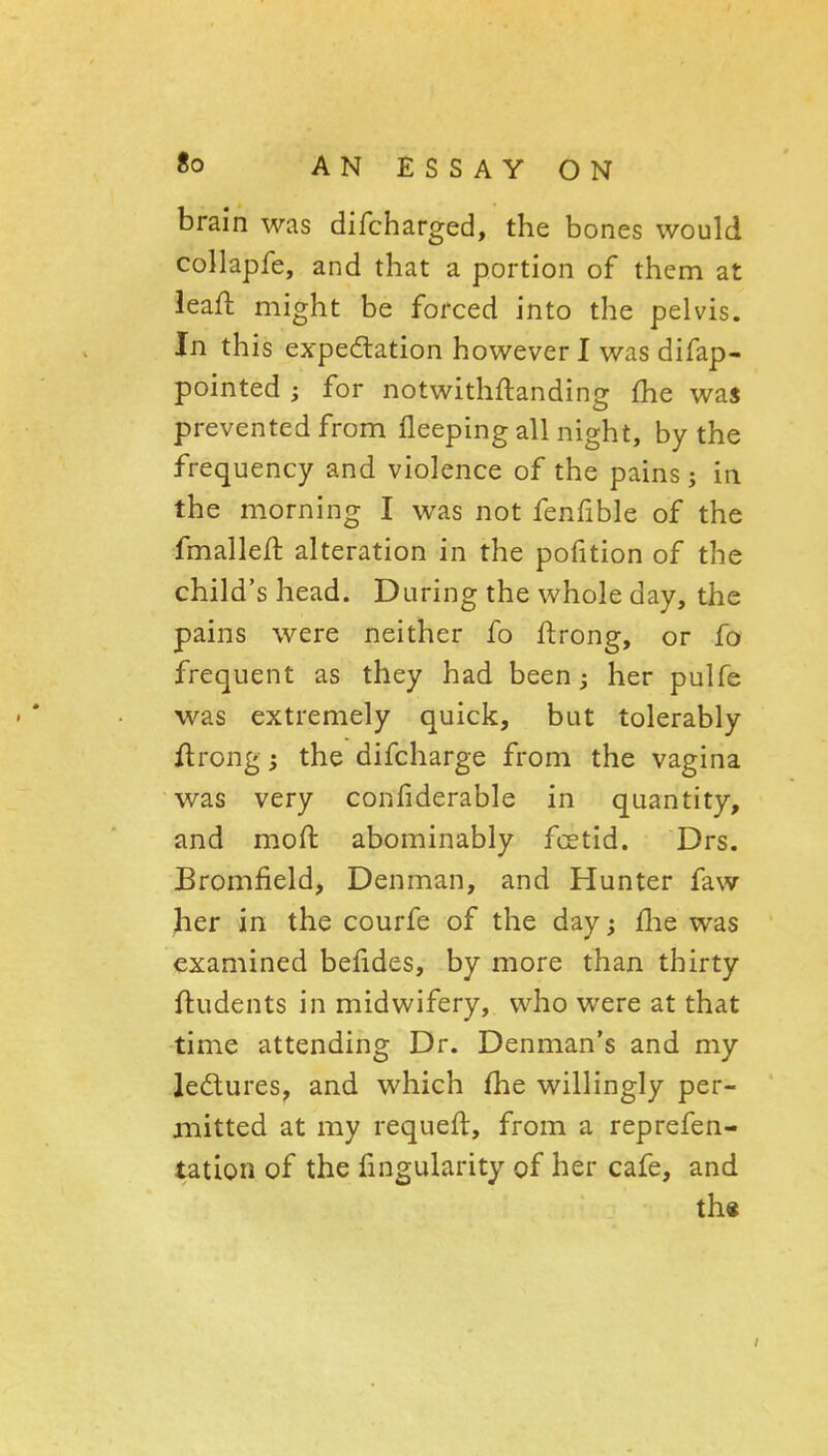 brain was difcharged, the bones would collapfe, and that a portion of them at leaft might be forced into the pelvis. In this expedation however I was difap- pointed ; for notwithflanding fhe waj prevented from fleeping all night, by the frequency and violence of the pains; in the morninf^ I was not fenfible of the fmalleft alteration in the pofition of the child's head. During the whole day, the pains were neither fo ftrong, or fo frequent as they had been ^ her pulfe was extremely quick, but tolerably Arong; the difcharge from the vagina was very confiderable in quantity, and moft abominably foetid. Drs. Bromfield, Denman, and Hunter faw her in the courfe of the day; flie was examined belides, by more than thirty ftudents in midwifery, who were at that time attending Dr. Denman's and my ledures, and which fhe willingly per- mitted at my requeft, from a reprefen- tation of the fingularity of her cafe, and th«