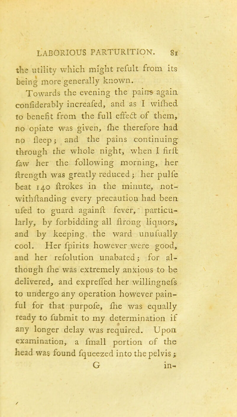 the utility which might refult from its being more generally known. Towards the evening the pairrs again confiderably increafed, and as I wifhed to benefit from the full efFedt of them, no opiate was given, fhe therefore had no fleep; and the pains continuing through the whole night, when I firfl faw her the following morning, her ftrength was greatly reduced 5 her pulfe beat 140 flrokes in the minute, not- withftanding every precaution had been ufed to guard againft fever, particu- larly, by forbidding all flrong liquors, and by keeping the ward unufually cool. Her fpirits however were good, and her refolution unabated; for al- though flie was extremely anxious to be delivered, and exprelTed her willingnefs to undergo any operation however pain- ful for that purpofe, £he was equally ready to fubmit to my determination if any longer delay was required. Upon examination, a fmall portion of the head was found fqueezed into the pelvis ; G in-