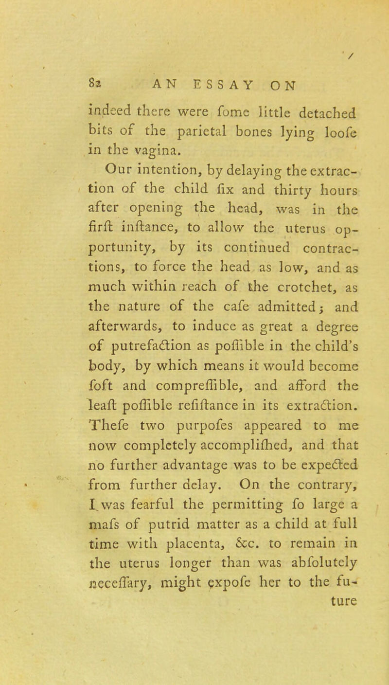 / 82 AN ESSAY ON indeed there were fome little detached bits of the parietal bones lying loofe in the vagina. Our intention, by delaying the extrac- tion of the child fix and thirty hours after opening the head, was in the firft inftance, to allow the uterus op- portunity, by its continued contrac- tions, to force the head as low, and as much within reach of the crotchet, as the nature of the cafe admitted; and afterwards, to induce as great a degree of putrefadion as poffible in the child's body, by which means it would become foft and compreffible, and afford the leall: poffible refinance in its extracflion. Thefe two purpofes appeared to me now completely accomplifhed, and that no further advantage was to be expedled from further delay. On the contrary, I, was fearful the permitting fo large a mafs of putrid matter as a child at full time with placenta, 6cc. to remain in the uterus longer than was abfolutely necelTary, might ^xpofe her to the fu- ture