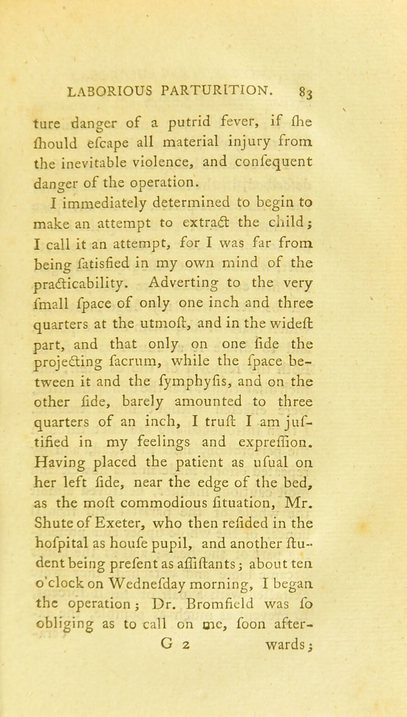 ture danger of a putrid fever, if flie fhould efcape all material injury from the inevitable violence, and confequent daneer of the operation. I immediately determined to begin to make an attempt to extract the child; I call it an attempt, for I was far from being fatisfied in my own mind of the pradticability. Adverting to the very fmall fpace of only one inch and three quarters at the utmoft, and in the wideft part, and that only on one fide the projecting facrum, while the fpace be- tween it and the fymphyfis, and on the other lide, barely amounted to three quarters of an inch, I trufl I am juf- tified in my feelings and expreffion. Having placed the patient as ufual on. her left fide, near the edge of the bed, as the moft commodious lituation, Mr. Shute of Exeter, who then relided in the hofpital as houfe pupil, and another ftu- dent being prefent as affiftants; about ten. o'clock on Wednefday morning, I began the operation; Dr. Bromfield was fo obliging as to call on mc, foon after- G 2 wards;