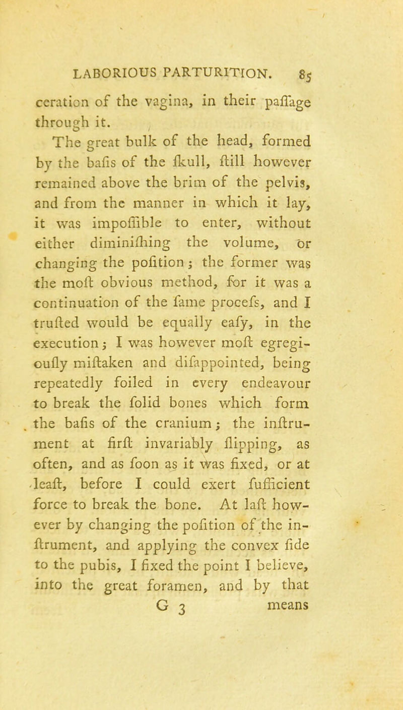 / LABORIOUS PARTURITION. 85 ceration of the vagina, in their paflage through it. The great bulk of the head, formed by the bafis of the fkull, ftill however remained above the brim of the pelvis, and from the manner in which it lay, it was impoiTible to enter, without either diminiihing the volume, or changing the pofition; the former was the moil obvious method, for it was a continuation of the fame procefs, and I trufted would be equally eafy, in the execution j I was however mofi: egregi- oully miftaken and difappointed, being repeatedly foiled in every endeavour to break the folid bones which form the bafis of the cranium; the inftru- ment at firfl invariably flipping, as often, and as foon as it vvas fixed, or at 'leaft, before I could exert fuflicient force to break the bone. At laft how- ever by changing the pofition of the in- flrument, and applying the convex fide to the pubis, I fixed the point I believe, into the great foramen, and by that G 3 means