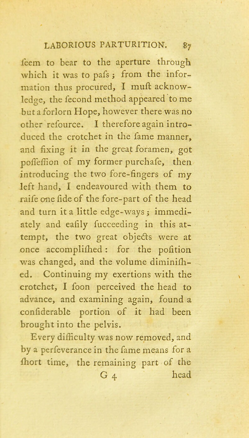 leem to bear to the aperture through which it was to pafs; from the infor- mation thus procured, I muft acknow- ledge, the fecond method appeared to me but a forlorn Hope, however there was no other refource. I therefore again intro- duced the crotchet in the fame manner, and fixing it in the great foramen, got polTeflion of my former purchafe, then introducing the two fore-fingers of my left hand, I endeavoured with them to raife one fide of the fore-part of the head and turn it a little edge-ways ; immedi- ately and eafily fucceeding in this at- tempt, the two great objeds were at once accomplifiied: for the pofition w^as changed, and the volume diminifii- ed. Continuing my exertions with the crotchet, I foon perceived the head to advance, and examining again, found a confiderable portion of it had been brought into the pelvis. Every difliculty was now removed, and by a perfeverance in the fame means for a fhort time, the remaining part of the G 4 head