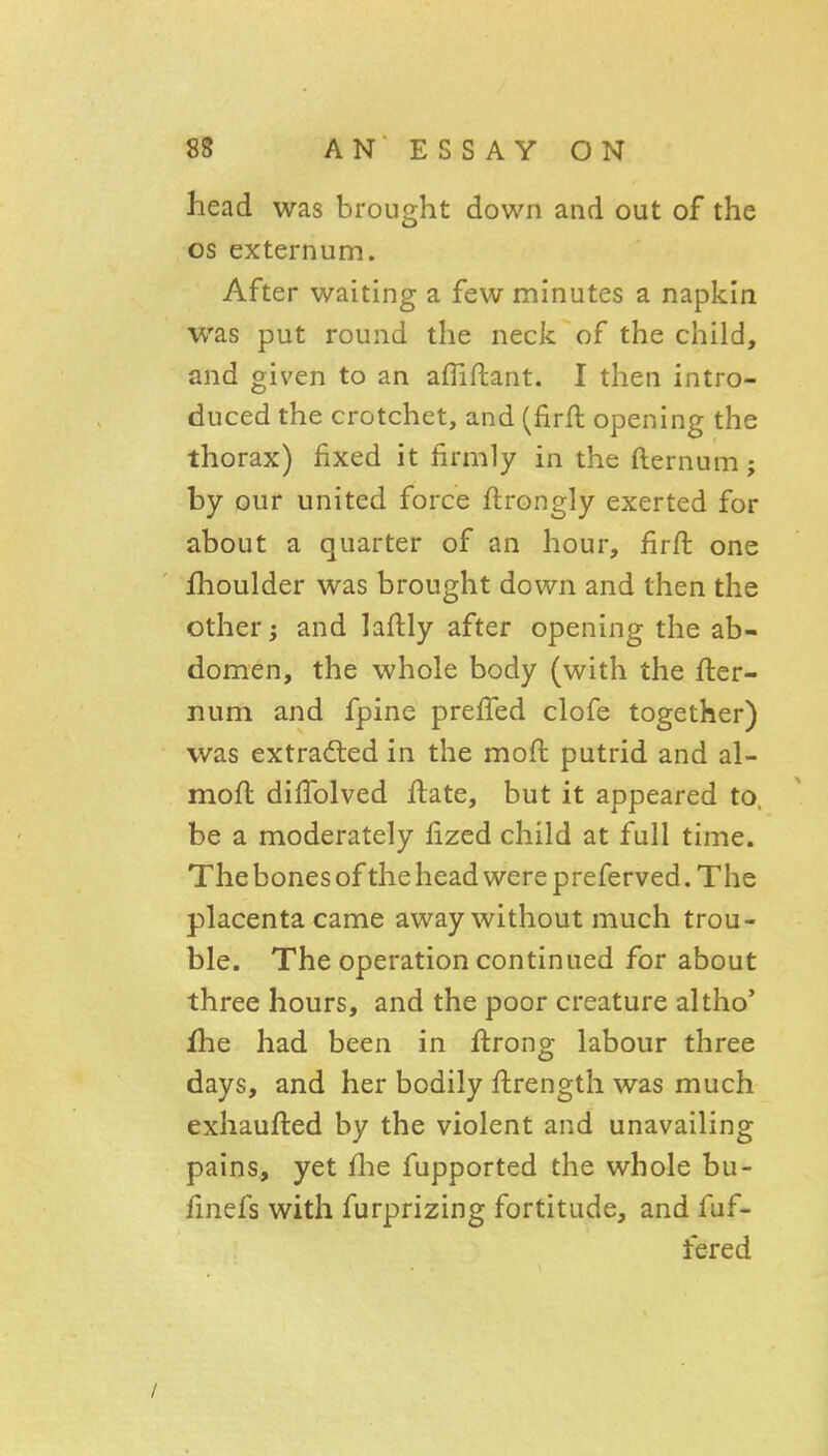 head was brought down and out of the OS externum. After waiting a few minutes a napkin was put round the neck of the child, and given to an afliftant. I then intro- duced the crotchet, and (firft opening the thorax) fixed it firmly in the fternum; by our united force ftrongly exerted for about a quarter of an hour, firft one fhoulder was brought down and then the other; and laftly after opening the ab- domen, the whole body (with the fter- num and fpine prefTed clofe together) was extradted in the moft putrid and al- mofl dilTolved ftate, but it appeared to, be a moderately fizcd child at full time. The bones of the head were preferved. The placenta came away without much trou- ble. The operation continued for about three hours, and the poor creature altho' fhe had been in ftrong labour three days, and her bodily flrength was much exhaufted by the violent and unavailing pains, yet (he fupported the whole bu- fmefs with furprizing fortitude, and fuf- fered /